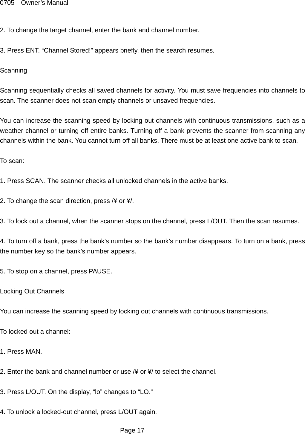 0705  Owner&rsquo;s Manual 2. To change the target channel, enter the bank and channel number.  3. Press ENT. &ldquo;Channel Stored!&rdquo; appears briefly, then the search resumes.  Scanning  Scanning sequentially checks all saved channels for activity. You must save frequencies into channels to scan. The scanner does not scan empty channels or unsaved frequencies.  You can increase the scanning speed by locking out channels with continuous transmissions, such as a weather channel or turning off entire banks. Turning off a bank prevents the scanner from scanning any channels within the bank. You cannot turn off all banks. There must be at least one active bank to scan.  To scan:  1. Press SCAN. The scanner checks all unlocked channels in the active banks.  2. To change the scan direction, press /&yen; or &yen;/.  3. To lock out a channel, when the scanner stops on the channel, press L/OUT. Then the scan resumes.  4. To turn off a bank, press the bank&rsquo;s number so the bank&rsquo;s number disappears. To turn on a bank, press the number key so the bank&rsquo;s number appears.  5. To stop on a channel, press PAUSE.  Locking Out Channels  You can increase the scanning speed by locking out channels with continuous transmissions.  To locked out a channel:  1. Press MAN.  2. Enter the bank and channel number or use /&yen; or &yen;/ to select the channel.  3. Press L/OUT. On the display, &ldquo;lo&rdquo; changes to &ldquo;LO.&rdquo;  4. To unlock a locked-out channel, press L/OUT again.  Page 17 