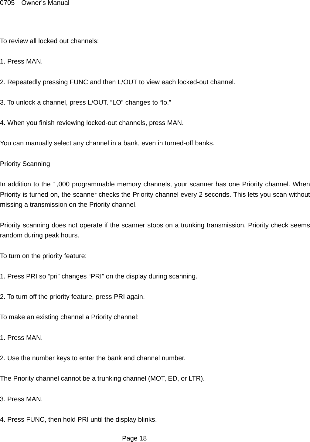 0705  Owner&rsquo;s Manual  To review all locked out channels:  1. Press MAN.  2. Repeatedly pressing FUNC and then L/OUT to view each locked-out channel.  3. To unlock a channel, press L/OUT. &ldquo;LO&rdquo; changes to &ldquo;lo.&rdquo;  4. When you finish reviewing locked-out channels, press MAN.  You can manually select any channel in a bank, even in turned-off banks.  Priority Scanning  In addition to the 1,000 programmable memory channels, your scanner has one Priority channel. When Priority is turned on, the scanner checks the Priority channel every 2 seconds. This lets you scan without missing a transmission on the Priority channel.  Priority scanning does not operate if the scanner stops on a trunking transmission. Priority check seems random during peak hours.  To turn on the priority feature:  1. Press PRI so &ldquo;pri&rdquo; changes &ldquo;PRI&rdquo; on the display during scanning.  2. To turn off the priority feature, press PRI again.  To make an existing channel a Priority channel:  1. Press MAN.  2. Use the number keys to enter the bank and channel number.    The Priority channel cannot be a trunking channel (MOT, ED, or LTR).  3. Press MAN.  4. Press FUNC, then hold PRI until the display blinks.  Page 18 