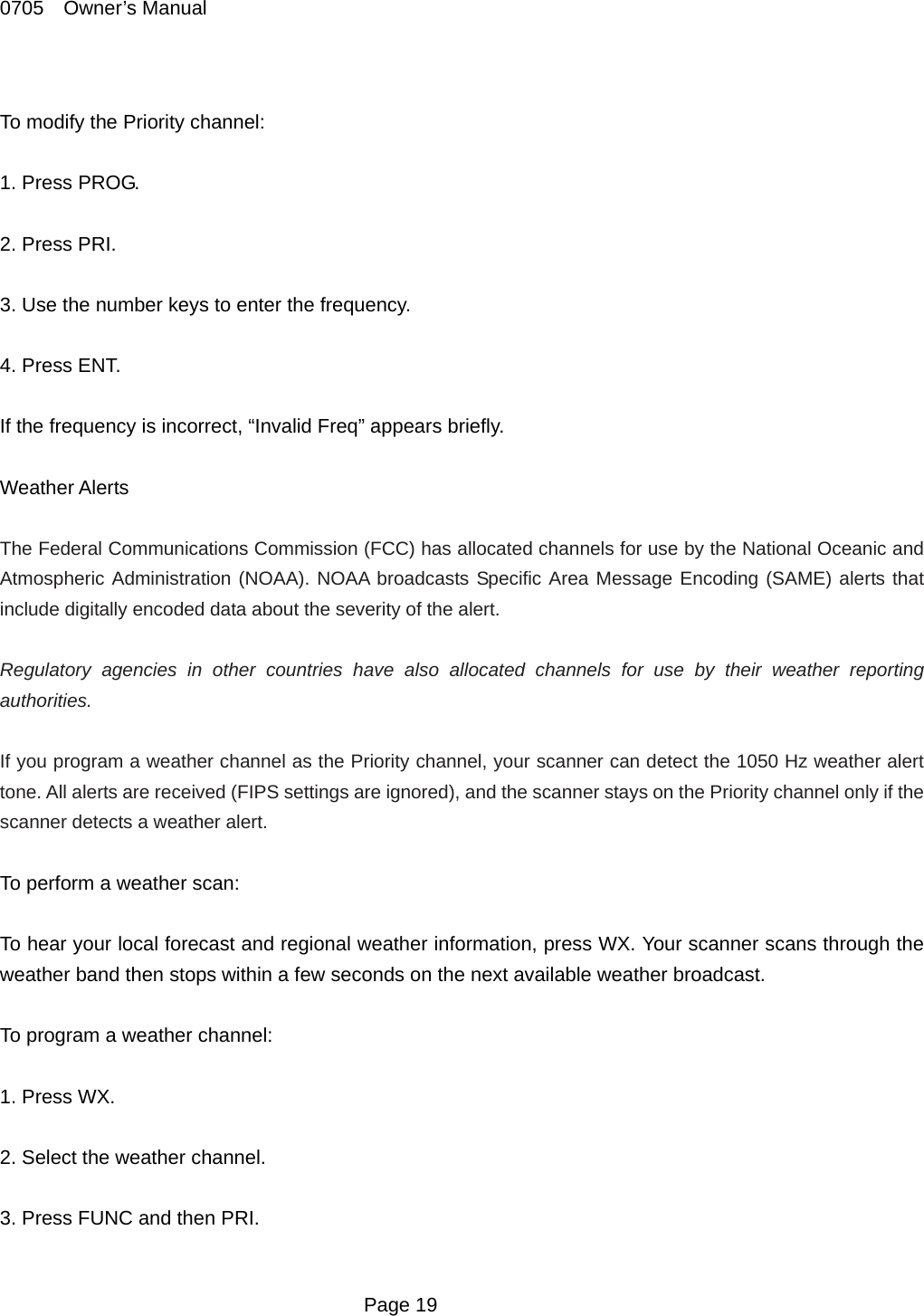 0705  Owner&rsquo;s Manual  To modify the Priority channel:  1. Press PROG.  2. Press PRI.  3. Use the number keys to enter the frequency.  4. Press ENT.  If the frequency is incorrect, &ldquo;Invalid Freq&rdquo; appears briefly.  Weather Alerts  The Federal Communications Commission (FCC) has allocated channels for use by the National Oceanic and Atmospheric Administration (NOAA). NOAA broadcasts Specific Area Message Encoding (SAME) alerts that include digitally encoded data about the severity of the alert.  Regulatory agencies in other countries have also allocated channels for use by their weather reporting authorities.   If you program a weather channel as the Priority channel, your scanner can detect the 1050 Hz weather alert tone. All alerts are received (FIPS settings are ignored), and the scanner stays on the Priority channel only if the scanner detects a weather alert.  To perform a weather scan:  To hear your local forecast and regional weather information, press WX. Your scanner scans through the weather band then stops within a few seconds on the next available weather broadcast.  To program a weather channel:  1. Press WX.  2. Select the weather channel.  3. Press FUNC and then PRI.   Page 19 