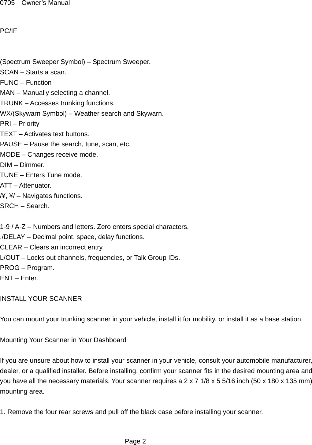 0705  Owner&rsquo;s Manual PC/IF   (Spectrum Sweeper Symbol) &ndash; Spectrum Sweeper. SCAN &ndash; Starts a scan. FUNC &ndash; Function MAN &ndash; Manually selecting a channel. TRUNK &ndash; Accesses trunking functions. WX/(Skywarn Symbol) &ndash; Weather search and Skywarn. PRI &ndash; Priority TEXT &ndash; Activates text buttons. PAUSE &ndash; Pause the search, tune, scan, etc. MODE &ndash; Changes receive mode. DIM &ndash; Dimmer. TUNE &ndash; Enters Tune mode. ATT &ndash; Attenuator. /&yen;, &yen;/ &ndash; Navigates functions. SRCH &ndash; Search.  1-9 / A-Z &ndash; Numbers and letters. Zero enters special characters. ./DELAY &ndash; Decimal point, space, delay functions. CLEAR &ndash; Clears an incorrect entry. L/OUT &ndash; Locks out channels, frequencies, or Talk Group IDs. PROG &ndash; Program. ENT &ndash; Enter.  INSTALL YOUR SCANNER  You can mount your trunking scanner in your vehicle, install it for mobility, or install it as a base station.  Mounting Your Scanner in Your Dashboard  If you are unsure about how to install your scanner in your vehicle, consult your automobile manufacturer, dealer, or a qualified installer. Before installing, confirm your scanner fits in the desired mounting area and you have all the necessary materials. Your scanner requires a 2 x 7 1/8 x 5 5/16 inch (50 x 180 x 135 mm) mounting area.  1. Remove the four rear screws and pull off the black case before installing your scanner.   Page 2 