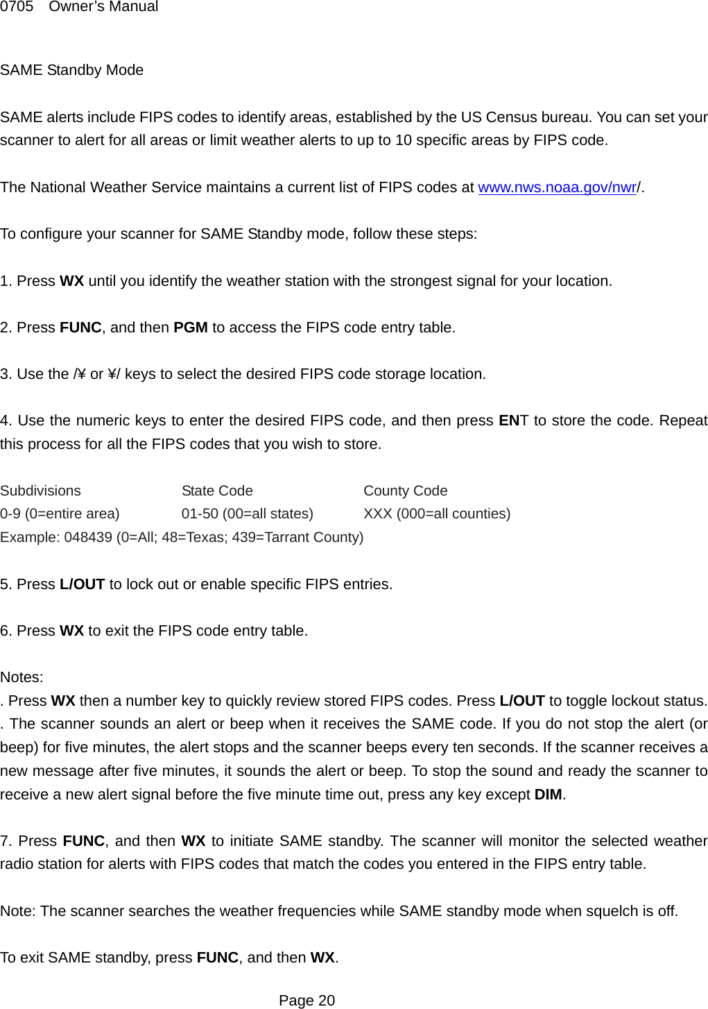 0705  Owner&rsquo;s Manual SAME Standby Mode  SAME alerts include FIPS codes to identify areas, established by the US Census bureau. You can set your scanner to alert for all areas or limit weather alerts to up to 10 specific areas by FIPS code.  The National Weather Service maintains a current list of FIPS codes at www.nws.noaa.gov/nwr/.  To configure your scanner for SAME Standby mode, follow these steps:  1. Press WX until you identify the weather station with the strongest signal for your location.  2. Press FUNC, and then PGM to access the FIPS code entry table.  3. Use the /&yen; or &yen;/ keys to select the desired FIPS code storage location.  4. Use the numeric keys to enter the desired FIPS code, and then press ENT to store the code. Repeat this process for all the FIPS codes that you wish to store.  Subdivisions  State Code  County Code 0-9 (0=entire area)   01-50 (00=all states)  XXX (000=all counties) Example: 048439 (0=All; 48=Texas; 439=Tarrant County)  5. Press L/OUT to lock out or enable specific FIPS entries.  6. Press WX to exit the FIPS code entry table.  Notes: . Press WX then a number key to quickly review stored FIPS codes. Press L/OUT to toggle lockout status. . The scanner sounds an alert or beep when it receives the SAME code. If you do not stop the alert (or beep) for five minutes, the alert stops and the scanner beeps every ten seconds. If the scanner receives a new message after five minutes, it sounds the alert or beep. To stop the sound and ready the scanner to receive a new alert signal before the five minute time out, press any key except DIM.  7. Press FUNC, and then WX to initiate SAME standby. The scanner will monitor the selected weather radio station for alerts with FIPS codes that match the codes you entered in the FIPS entry table.    Note: The scanner searches the weather frequencies while SAME standby mode when squelch is off.  To exit SAME standby, press FUNC, and then WX.  Page 20 