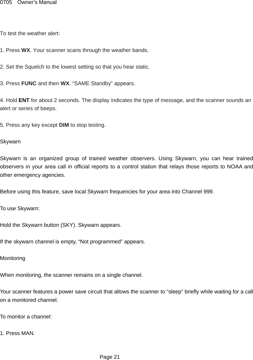 0705  Owner&rsquo;s Manual  To test the weather alert:  1. Press WX. Your scanner scans through the weather bands.  2. Set the Squelch to the lowest setting so that you hear static.  3. Press FUNC and then WX. &ldquo;SAME Standby&rdquo; appears.  4. Hold ENT for about 2 seconds. The display indicates the type of message, and the scanner sounds an alert or series of beeps.  5. Press any key except DIM to stop testing.  Skywarn  Skywarn is an organized group of trained weather observers. Using Skywarn, you can hear trained observers in your area call in official reports to a control station that relays those reports to NOAA and other emergency agencies.  Before using this feature, save local Skywarn frequencies for your area into Channel 999.  To use Skywarn:  Hold the Skywarn button (SKY). Skywarn appears.  If the skywarn channel is empty, &ldquo;Not programmed&rdquo; appears.  Monitoring  When monitoring, the scanner remains on a single channel.  Your scanner features a power save circuit that allows the scanner to &ldquo;sleep&rdquo; briefly while waiting for a call on a monitored channel.  To monitor a channel:  1. Press MAN.   Page 21 