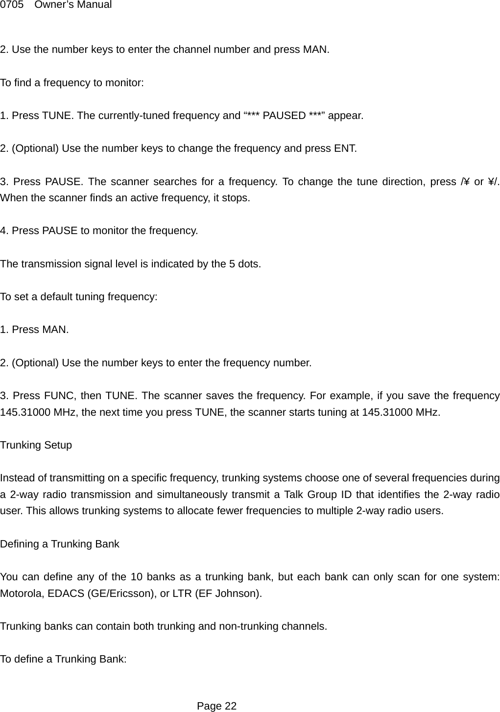 0705  Owner&rsquo;s Manual 2. Use the number keys to enter the channel number and press MAN.  To find a frequency to monitor:  1. Press TUNE. The currently-tuned frequency and &ldquo;*** PAUSED ***&rdquo; appear.  2. (Optional) Use the number keys to change the frequency and press ENT.  3. Press PAUSE. The scanner searches for a frequency. To change the tune direction, press /&yen; or &yen;/. When the scanner finds an active frequency, it stops.  4. Press PAUSE to monitor the frequency.  The transmission signal level is indicated by the 5 dots.  To set a default tuning frequency:  1. Press MAN.    2. (Optional) Use the number keys to enter the frequency number.  3. Press FUNC, then TUNE. The scanner saves the frequency. For example, if you save the frequency 145.31000 MHz, the next time you press TUNE, the scanner starts tuning at 145.31000 MHz.  Trunking Setup  Instead of transmitting on a specific frequency, trunking systems choose one of several frequencies during a 2-way radio transmission and simultaneously transmit a Talk Group ID that identifies the 2-way radio user. This allows trunking systems to allocate fewer frequencies to multiple 2-way radio users.  Defining a Trunking Bank  You can define any of the 10 banks as a trunking bank, but each bank can only scan for one system: Motorola, EDACS (GE/Ericsson), or LTR (EF Johnson).  Trunking banks can contain both trunking and non-trunking channels.  To define a Trunking Bank:   Page 22 