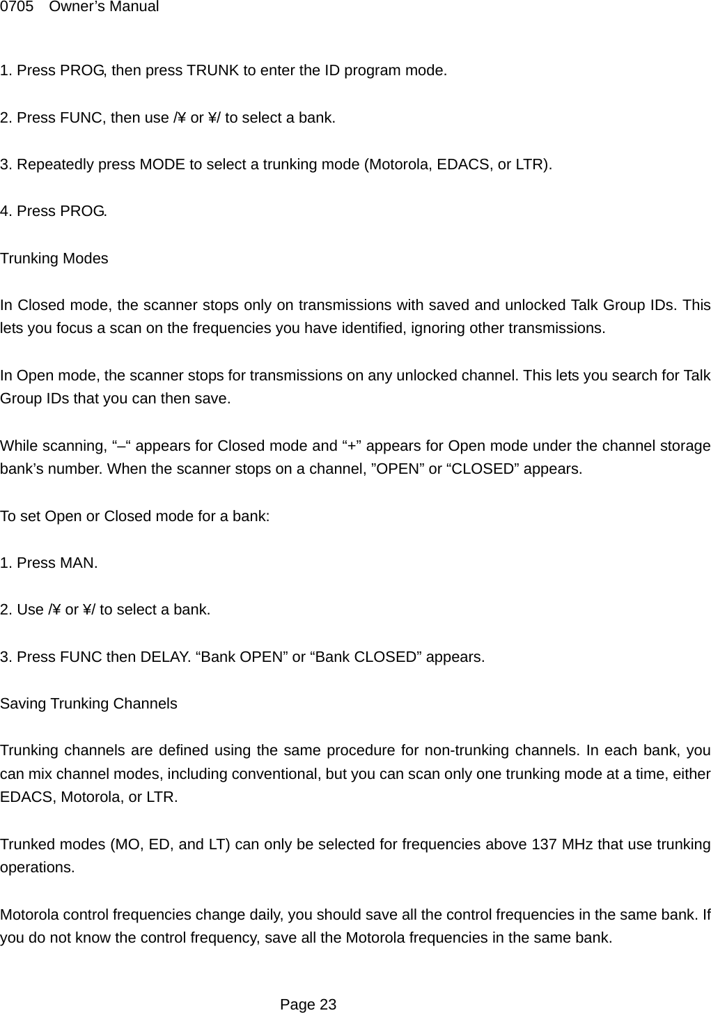 0705  Owner&rsquo;s Manual 1. Press PROG, then press TRUNK to enter the ID program mode.  2. Press FUNC, then use /&yen; or &yen;/ to select a bank.  3. Repeatedly press MODE to select a trunking mode (Motorola, EDACS, or LTR).  4. Press PROG.  Trunking Modes  In Closed mode, the scanner stops only on transmissions with saved and unlocked Talk Group IDs. This lets you focus a scan on the frequencies you have identified, ignoring other transmissions.  In Open mode, the scanner stops for transmissions on any unlocked channel. This lets you search for Talk Group IDs that you can then save.  While scanning, &ldquo;&ndash;&ldquo; appears for Closed mode and &ldquo;+&rdquo; appears for Open mode under the channel storage bank&rsquo;s number. When the scanner stops on a channel, &rdquo;OPEN&rdquo; or &ldquo;CLOSED&rdquo; appears.  To set Open or Closed mode for a bank:  1. Press MAN.  2. Use /&yen; or &yen;/ to select a bank.  3. Press FUNC then DELAY. &ldquo;Bank OPEN&rdquo; or &ldquo;Bank CLOSED&rdquo; appears.  Saving Trunking Channels  Trunking channels are defined using the same procedure for non-trunking channels. In each bank, you can mix channel modes, including conventional, but you can scan only one trunking mode at a time, either EDACS, Motorola, or LTR.  Trunked modes (MO, ED, and LT) can only be selected for frequencies above 137 MHz that use trunking operations.  Motorola control frequencies change daily, you should save all the control frequencies in the same bank. If you do not know the control frequency, save all the Motorola frequencies in the same bank.   Page 23 
