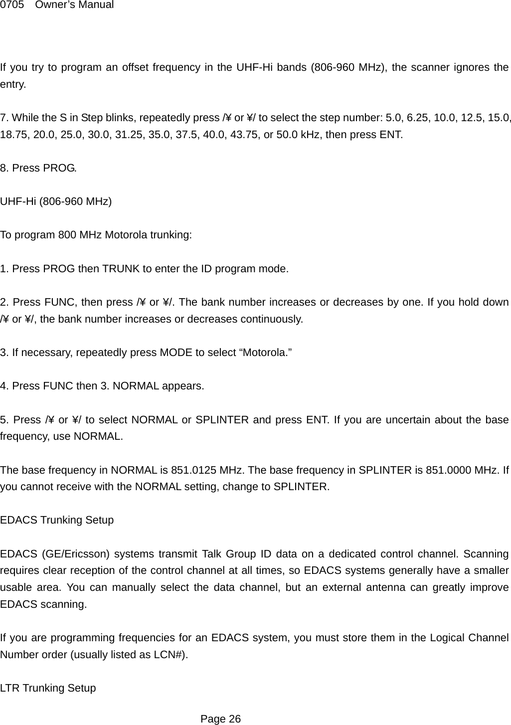 0705  Owner&rsquo;s Manual  If you try to program an offset frequency in the UHF-Hi bands (806-960 MHz), the scanner ignores the entry.  7. While the S in Step blinks, repeatedly press /&yen; or &yen;/ to select the step number: 5.0, 6.25, 10.0, 12.5, 15.0, 18.75, 20.0, 25.0, 30.0, 31.25, 35.0, 37.5, 40.0, 43.75, or 50.0 kHz, then press ENT.  8. Press PROG.  UHF-Hi (806-960 MHz)  To program 800 MHz Motorola trunking:  1. Press PROG then TRUNK to enter the ID program mode.  2. Press FUNC, then press /&yen; or &yen;/. The bank number increases or decreases by one. If you hold down /&yen; or &yen;/, the bank number increases or decreases continuously.  3. If necessary, repeatedly press MODE to select &ldquo;Motorola.&rdquo;  4. Press FUNC then 3. NORMAL appears.  5. Press /&yen; or &yen;/ to select NORMAL or SPLINTER and press ENT. If you are uncertain about the base frequency, use NORMAL.  The base frequency in NORMAL is 851.0125 MHz. The base frequency in SPLINTER is 851.0000 MHz. If you cannot receive with the NORMAL setting, change to SPLINTER.  EDACS Trunking Setup  EDACS (GE/Ericsson) systems transmit Talk Group ID data on a dedicated control channel. Scanning requires clear reception of the control channel at all times, so EDACS systems generally have a smaller usable area. You can manually select the data channel, but an external antenna can greatly improve EDACS scanning.  If you are programming frequencies for an EDACS system, you must store them in the Logical Channel Number order (usually listed as LCN#).  LTR Trunking Setup  Page 26 