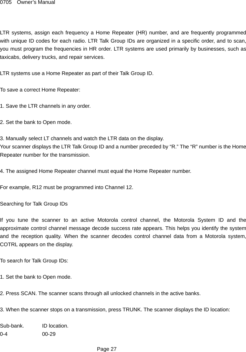 0705  Owner&rsquo;s Manual  LTR systems, assign each frequency a Home Repeater (HR) number, and are frequently programmed with unique ID codes for each radio. LTR Talk Group IDs are organized in a specific order, and to scan, you must program the frequencies in HR order. LTR systems are used primarily by businesses, such as taxicabs, delivery trucks, and repair services.  LTR systems use a Home Repeater as part of their Talk Group ID.  To save a correct Home Repeater:  1. Save the LTR channels in any order.  2. Set the bank to Open mode.  3. Manually select LT channels and watch the LTR data on the display. Your scanner displays the LTR Talk Group ID and a number preceded by &ldquo;R.&rdquo; The &ldquo;R&rdquo; number is the Home Repeater number for the transmission.  4. The assigned Home Repeater channel must equal the Home Repeater number.  For example, R12 must be programmed into Channel 12.  Searching for Talk Group IDs  If you tune the scanner to an active Motorola control channel, the Motorola System ID and the approximate control channel message decode success rate appears. This helps you identify the system and the reception quality. When the scanner decodes control channel data from a Motorola system, COTRL appears on the display.  To search for Talk Group IDs:  1. Set the bank to Open mode.  2. Press SCAN. The scanner scans through all unlocked channels in the active banks.  3. When the scanner stops on a transmission, press TRUNK. The scanner displays the ID location:  Sub-bank. ID location. 0-4   00-29  Page 27 