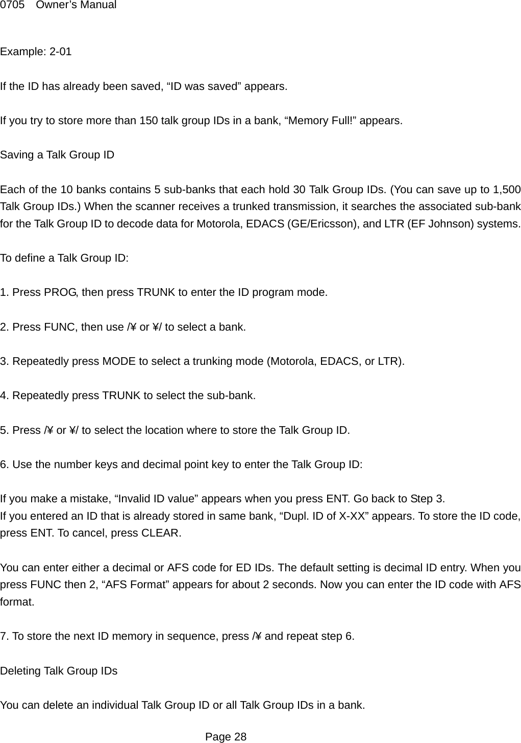 0705  Owner&rsquo;s Manual Example: 2-01  If the ID has already been saved, &ldquo;ID was saved&rdquo; appears.  If you try to store more than 150 talk group IDs in a bank, &ldquo;Memory Full!&rdquo; appears.  Saving a Talk Group ID  Each of the 10 banks contains 5 sub-banks that each hold 30 Talk Group IDs. (You can save up to 1,500 Talk Group IDs.) When the scanner receives a trunked transmission, it searches the associated sub-bank for the Talk Group ID to decode data for Motorola, EDACS (GE/Ericsson), and LTR (EF Johnson) systems.    To define a Talk Group ID:  1. Press PROG, then press TRUNK to enter the ID program mode.  2. Press FUNC, then use /&yen; or &yen;/ to select a bank.  3. Repeatedly press MODE to select a trunking mode (Motorola, EDACS, or LTR).  4. Repeatedly press TRUNK to select the sub-bank.  5. Press /&yen; or &yen;/ to select the location where to store the Talk Group ID.  6. Use the number keys and decimal point key to enter the Talk Group ID:  If you make a mistake, &ldquo;Invalid ID value&rdquo; appears when you press ENT. Go back to Step 3. If you entered an ID that is already stored in same bank, &ldquo;Dupl. ID of X-XX&rdquo; appears. To store the ID code, press ENT. To cancel, press CLEAR.  You can enter either a decimal or AFS code for ED IDs. The default setting is decimal ID entry. When you press FUNC then 2, &ldquo;AFS Format&rdquo; appears for about 2 seconds. Now you can enter the ID code with AFS format.  7. To store the next ID memory in sequence, press /&yen; and repeat step 6.  Deleting Talk Group IDs  You can delete an individual Talk Group ID or all Talk Group IDs in a bank.  Page 28 