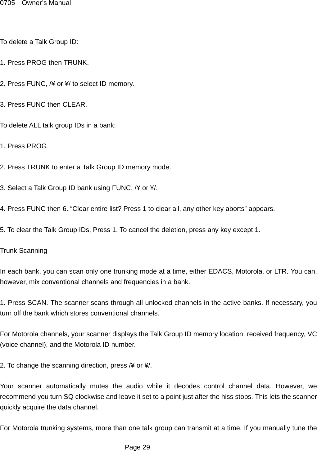 0705  Owner&rsquo;s Manual  To delete a Talk Group ID:  1. Press PROG then TRUNK.  2. Press FUNC, /&yen; or &yen;/ to select ID memory.  3. Press FUNC then CLEAR.  To delete ALL talk group IDs in a bank:  1. Press PROG.  2. Press TRUNK to enter a Talk Group ID memory mode.  3. Select a Talk Group ID bank using FUNC, /&yen; or &yen;/.  4. Press FUNC then 6. &ldquo;Clear entire list? Press 1 to clear all, any other key aborts&rdquo; appears.  5. To clear the Talk Group IDs, Press 1. To cancel the deletion, press any key except 1.  Trunk Scanning  In each bank, you can scan only one trunking mode at a time, either EDACS, Motorola, or LTR. You can, however, mix conventional channels and frequencies in a bank.  1. Press SCAN. The scanner scans through all unlocked channels in the active banks. If necessary, you turn off the bank which stores conventional channels.  For Motorola channels, your scanner displays the Talk Group ID memory location, received frequency, VC (voice channel), and the Motorola ID number.  2. To change the scanning direction, press /&yen; or &yen;/.  Your scanner automatically mutes the audio while it decodes control channel data. However, we recommend you turn SQ clockwise and leave it set to a point just after the hiss stops. This lets the scanner quickly acquire the data channel.  For Motorola trunking systems, more than one talk group can transmit at a time. If you manually tune the  Page 29 