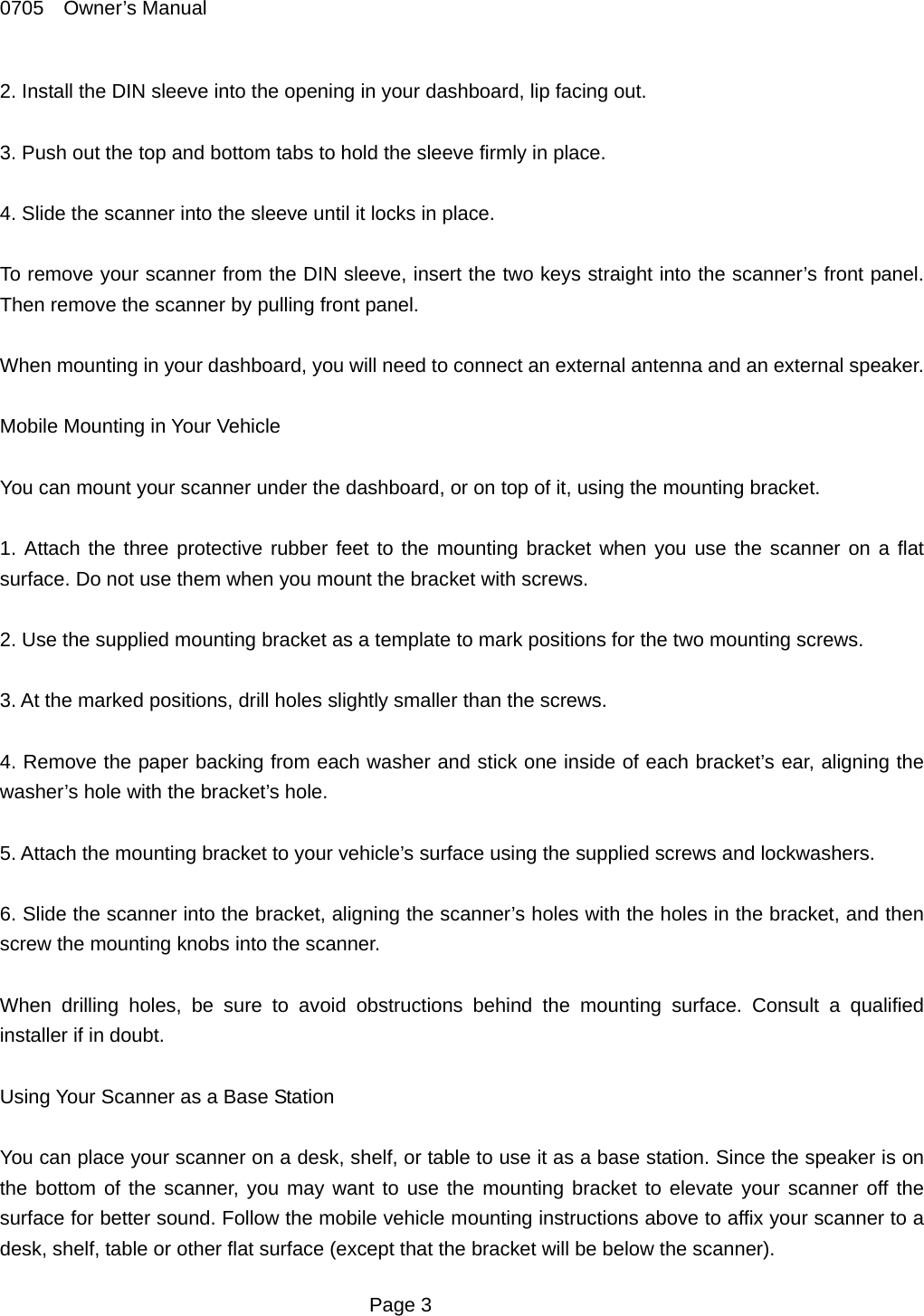 0705  Owner&rsquo;s Manual 2. Install the DIN sleeve into the opening in your dashboard, lip facing out.  3. Push out the top and bottom tabs to hold the sleeve firmly in place.  4. Slide the scanner into the sleeve until it locks in place.  To remove your scanner from the DIN sleeve, insert the two keys straight into the scanner&rsquo;s front panel. Then remove the scanner by pulling front panel.  When mounting in your dashboard, you will need to connect an external antenna and an external speaker.  Mobile Mounting in Your Vehicle  You can mount your scanner under the dashboard, or on top of it, using the mounting bracket.  1. Attach the three protective rubber feet to the mounting bracket when you use the scanner on a flat surface. Do not use them when you mount the bracket with screws.  2. Use the supplied mounting bracket as a template to mark positions for the two mounting screws.  3. At the marked positions, drill holes slightly smaller than the screws.  4. Remove the paper backing from each washer and stick one inside of each bracket&rsquo;s ear, aligning the washer&rsquo;s hole with the bracket&rsquo;s hole.  5. Attach the mounting bracket to your vehicle&rsquo;s surface using the supplied screws and lockwashers.  6. Slide the scanner into the bracket, aligning the scanner&rsquo;s holes with the holes in the bracket, and then screw the mounting knobs into the scanner.  When drilling holes, be sure to avoid obstructions behind the mounting surface. Consult a qualified installer if in doubt.  Using Your Scanner as a Base Station  You can place your scanner on a desk, shelf, or table to use it as a base station. Since the speaker is on the bottom of the scanner, you may want to use the mounting bracket to elevate your scanner off the surface for better sound. Follow the mobile vehicle mounting instructions above to affix your scanner to a desk, shelf, table or other flat surface (except that the bracket will be below the scanner).  Page 3 