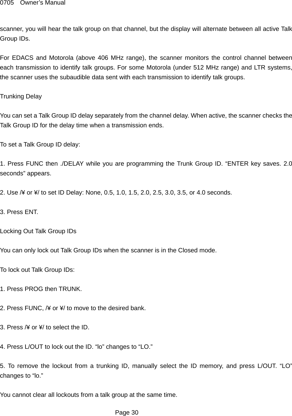 0705  Owner&rsquo;s Manual scanner, you will hear the talk group on that channel, but the display will alternate between all active Talk Group IDs.  For EDACS and Motorola (above 406 MHz range), the scanner monitors the control channel between each transmission to identify talk groups. For some Motorola (under 512 MHz range) and LTR systems, the scanner uses the subaudible data sent with each transmission to identify talk groups.  Trunking Delay  You can set a Talk Group ID delay separately from the channel delay. When active, the scanner checks the Talk Group ID for the delay time when a transmission ends.  To set a Talk Group ID delay:  1. Press FUNC then ./DELAY while you are programming the Trunk Group ID. &ldquo;ENTER key saves. 2.0 seconds&rdquo; appears.  2. Use /&yen; or &yen;/ to set ID Delay: None, 0.5, 1.0, 1.5, 2.0, 2.5, 3.0, 3.5, or 4.0 seconds.  3. Press ENT.  Locking Out Talk Group IDs  You can only lock out Talk Group IDs when the scanner is in the Closed mode.  To lock out Talk Group IDs:  1. Press PROG then TRUNK.  2. Press FUNC, /&yen; or &yen;/ to move to the desired bank.  3. Press /&yen; or &yen;/ to select the ID.  4. Press L/OUT to lock out the ID. &ldquo;lo&rdquo; changes to &ldquo;LO.&rdquo;  5. To remove the lockout from a trunking ID, manually select the ID memory, and press L/OUT. &ldquo;LO&rdquo; changes to &ldquo;lo.&rdquo;  You cannot clear all lockouts from a talk group at the same time.  Page 30 