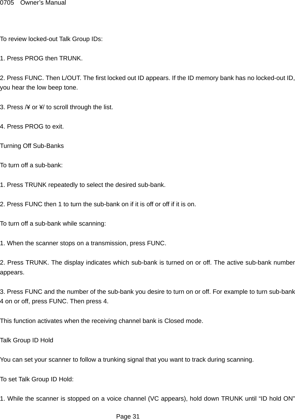 0705  Owner&rsquo;s Manual  To review locked-out Talk Group IDs:  1. Press PROG then TRUNK.  2. Press FUNC. Then L/OUT. The first locked out ID appears. If the ID memory bank has no locked-out ID, you hear the low beep tone.  3. Press /&yen; or &yen;/ to scroll through the list.  4. Press PROG to exit.  Turning Off Sub-Banks  To turn off a sub-bank:  1. Press TRUNK repeatedly to select the desired sub-bank.  2. Press FUNC then 1 to turn the sub-bank on if it is off or off if it is on.  To turn off a sub-bank while scanning:  1. When the scanner stops on a transmission, press FUNC.  2. Press TRUNK. The display indicates which sub-bank is turned on or off. The active sub-bank number appears.  3. Press FUNC and the number of the sub-bank you desire to turn on or off. For example to turn sub-bank 4 on or off, press FUNC. Then press 4.  This function activates when the receiving channel bank is Closed mode.  Talk Group ID Hold  You can set your scanner to follow a trunking signal that you want to track during scanning.  To set Talk Group ID Hold:  1. While the scanner is stopped on a voice channel (VC appears), hold down TRUNK until &ldquo;ID hold ON&rdquo;  Page 31 