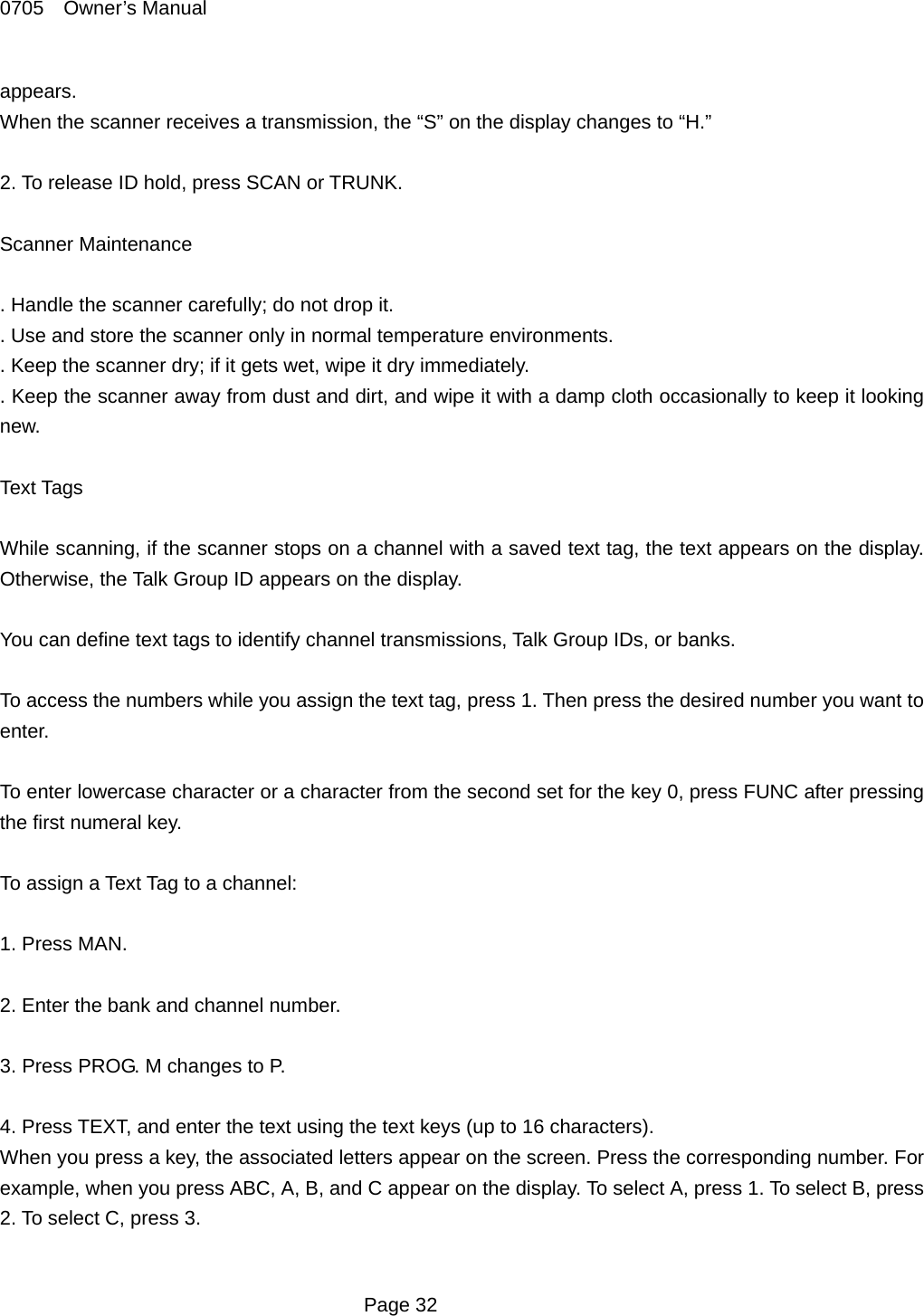 0705  Owner&rsquo;s Manual appears. When the scanner receives a transmission, the &ldquo;S&rdquo; on the display changes to &ldquo;H.&rdquo;  2. To release ID hold, press SCAN or TRUNK.  Scanner Maintenance  . Handle the scanner carefully; do not drop it. . Use and store the scanner only in normal temperature environments. . Keep the scanner dry; if it gets wet, wipe it dry immediately. . Keep the scanner away from dust and dirt, and wipe it with a damp cloth occasionally to keep it looking new.  Text Tags  While scanning, if the scanner stops on a channel with a saved text tag, the text appears on the display. Otherwise, the Talk Group ID appears on the display.  You can define text tags to identify channel transmissions, Talk Group IDs, or banks.  To access the numbers while you assign the text tag, press 1. Then press the desired number you want to enter.  To enter lowercase character or a character from the second set for the key 0, press FUNC after pressing the first numeral key.  To assign a Text Tag to a channel:  1. Press MAN.  2. Enter the bank and channel number.  3. Press PROG. M changes to P.  4. Press TEXT, and enter the text using the text keys (up to 16 characters). When you press a key, the associated letters appear on the screen. Press the corresponding number. For example, when you press ABC, A, B, and C appear on the display. To select A, press 1. To select B, press 2. To select C, press 3.   Page 32 