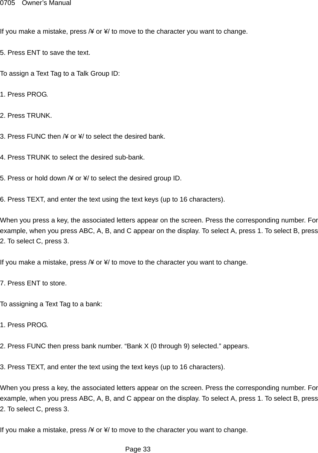 0705  Owner&rsquo;s Manual If you make a mistake, press /&yen; or &yen;/ to move to the character you want to change.  5. Press ENT to save the text.  To assign a Text Tag to a Talk Group ID:  1. Press PROG.  2. Press TRUNK.  3. Press FUNC then /&yen; or &yen;/ to select the desired bank.  4. Press TRUNK to select the desired sub-bank.  5. Press or hold down /&yen; or &yen;/ to select the desired group ID.  6. Press TEXT, and enter the text using the text keys (up to 16 characters).  When you press a key, the associated letters appear on the screen. Press the corresponding number. For example, when you press ABC, A, B, and C appear on the display. To select A, press 1. To select B, press 2. To select C, press 3.  If you make a mistake, press /&yen; or &yen;/ to move to the character you want to change.  7. Press ENT to store.  To assigning a Text Tag to a bank:  1. Press PROG.  2. Press FUNC then press bank number. &ldquo;Bank X (0 through 9) selected.&rdquo; appears.  3. Press TEXT, and enter the text using the text keys (up to 16 characters).  When you press a key, the associated letters appear on the screen. Press the corresponding number. For example, when you press ABC, A, B, and C appear on the display. To select A, press 1. To select B, press 2. To select C, press 3.  If you make a mistake, press /&yen; or &yen;/ to move to the character you want to change.  Page 33 