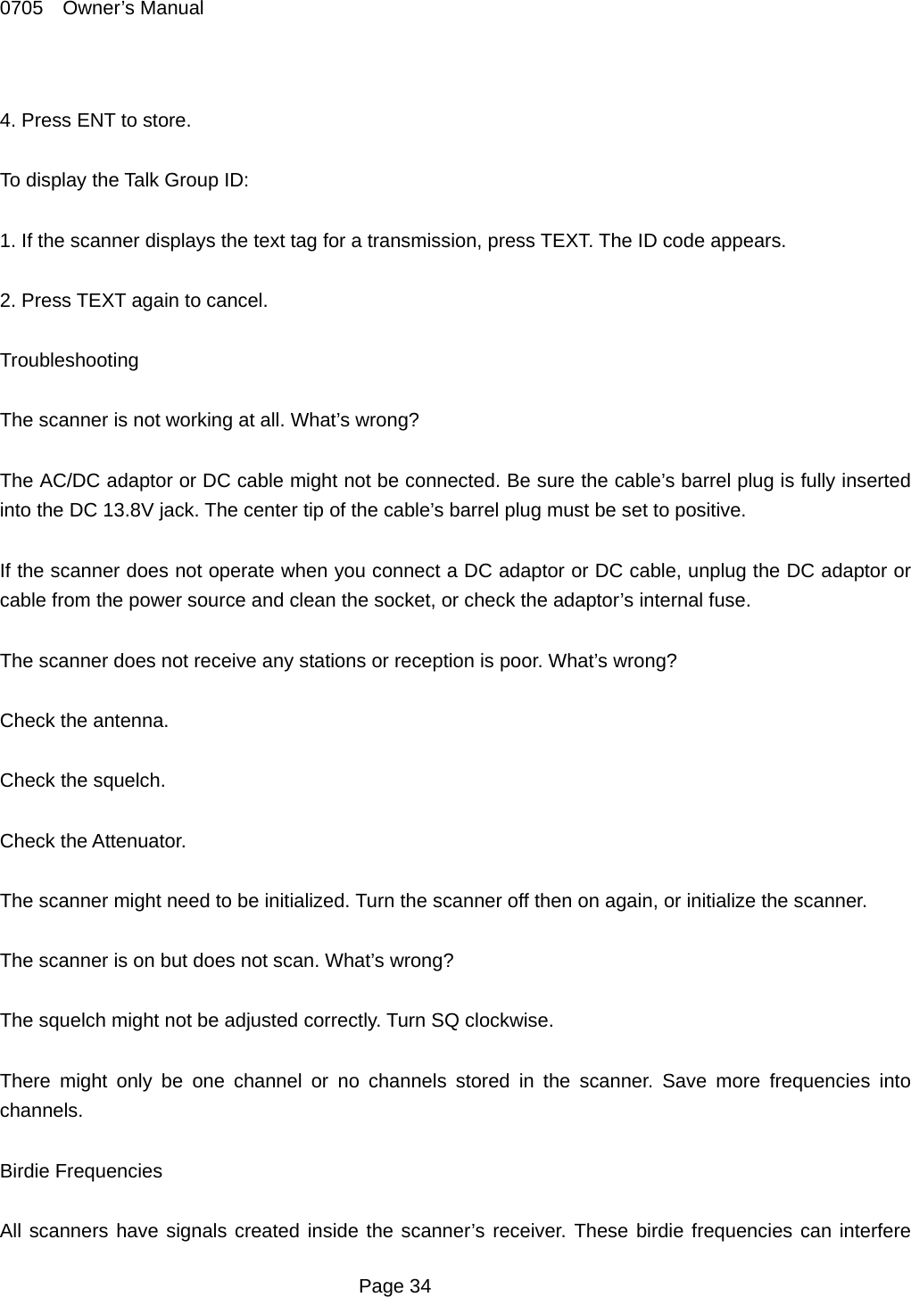 0705  Owner&rsquo;s Manual  4. Press ENT to store.  To display the Talk Group ID:  1. If the scanner displays the text tag for a transmission, press TEXT. The ID code appears.  2. Press TEXT again to cancel.  Troubleshooting  The scanner is not working at all. What&rsquo;s wrong?  The AC/DC adaptor or DC cable might not be connected. Be sure the cable&rsquo;s barrel plug is fully inserted into the DC 13.8V jack. The center tip of the cable&rsquo;s barrel plug must be set to positive.  If the scanner does not operate when you connect a DC adaptor or DC cable, unplug the DC adaptor or cable from the power source and clean the socket, or check the adaptor&rsquo;s internal fuse.  The scanner does not receive any stations or reception is poor. What&rsquo;s wrong?  Check the antenna.  Check the squelch.  Check the Attenuator.  The scanner might need to be initialized. Turn the scanner off then on again, or initialize the scanner.  The scanner is on but does not scan. What&rsquo;s wrong?  The squelch might not be adjusted correctly. Turn SQ clockwise.  There might only be one channel or no channels stored in the scanner. Save more frequencies into channels.  Birdie Frequencies  All scanners have signals created inside the scanner&rsquo;s receiver. These birdie frequencies can interfere  Page 34 