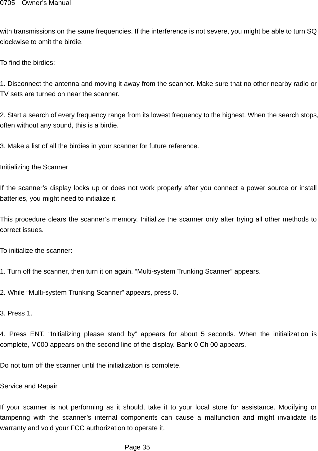 0705  Owner&rsquo;s Manual with transmissions on the same frequencies. If the interference is not severe, you might be able to turn SQ clockwise to omit the birdie.  To find the birdies:  1. Disconnect the antenna and moving it away from the scanner. Make sure that no other nearby radio or TV sets are turned on near the scanner.  2. Start a search of every frequency range from its lowest frequency to the highest. When the search stops, often without any sound, this is a birdie.    3. Make a list of all the birdies in your scanner for future reference.  Initializing the Scanner  If the scanner&rsquo;s display locks up or does not work properly after you connect a power source or install batteries, you might need to initialize it.  This procedure clears the scanner&rsquo;s memory. Initialize the scanner only after trying all other methods to correct issues.  To initialize the scanner:  1. Turn off the scanner, then turn it on again. &ldquo;Multi-system Trunking Scanner&rdquo; appears.  2. While &ldquo;Multi-system Trunking Scanner&rdquo; appears, press 0.  3. Press 1.  4. Press ENT. &ldquo;Initializing please stand by&rdquo; appears for about 5 seconds. When the initialization is complete, M000 appears on the second line of the display. Bank 0 Ch 00 appears.  Do not turn off the scanner until the initialization is complete.    Service and Repair  If your scanner is not performing as it should, take it to your local store for assistance. Modifying or tampering with the scanner&rsquo;s internal components can cause a malfunction and might invalidate its warranty and void your FCC authorization to operate it.  Page 35 
