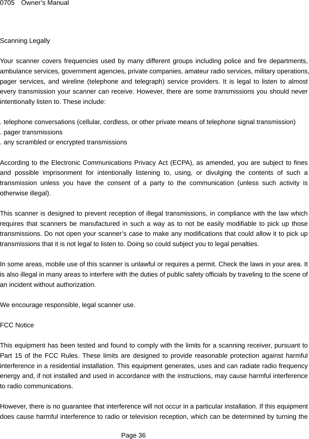 0705  Owner&rsquo;s Manual  Scanning Legally  Your scanner covers frequencies used by many different groups including police and fire departments, ambulance services, government agencies, private companies, amateur radio services, military operations, pager services, and wireline (telephone and telegraph) service providers. It is legal to listen to almost every transmission your scanner can receive. However, there are some transmissions you should never intentionally listen to. These include:  . telephone conversations (cellular, cordless, or other private means of telephone signal transmission) . pager transmissions . any scrambled or encrypted transmissions  According to the Electronic Communications Privacy Act (ECPA), as amended, you are subject to fines and possible imprisonment for intentionally listening to, using, or divulging the contents of such a transmission unless you have the consent of a party to the communication (unless such activity is otherwise illegal).  This scanner is designed to prevent reception of illegal transmissions, in compliance with the law which requires that scanners be manufactured in such a way as to not be easily modifiable to pick up those transmissions. Do not open your scanner&rsquo;s case to make any modifications that could allow it to pick up transmissions that it is not legal to listen to. Doing so could subject you to legal penalties.  In some areas, mobile use of this scanner is unlawful or requires a permit. Check the laws in your area. It is also illegal in many areas to interfere with the duties of public safety officials by traveling to the scene of an incident without authorization.  We encourage responsible, legal scanner use.  FCC Notice  This equipment has been tested and found to comply with the limits for a scanning receiver, pursuant to Part 15 of the FCC Rules. These limits are designed to provide reasonable protection against harmful interference in a residential installation. This equipment generates, uses and can radiate radio frequency energy and, if not installed and used in accordance with the instructions, may cause harmful interference to radio communications.  However, there is no guarantee that interference will not occur in a particular installation. If this equipment does cause harmful interference to radio or television reception, which can be determined by turning the  Page 36 