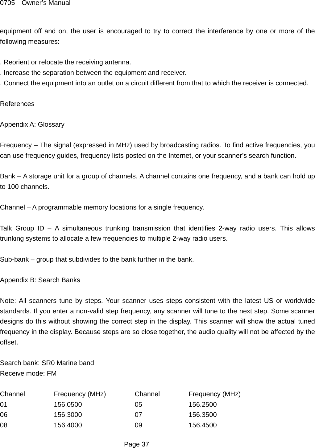0705  Owner&rsquo;s Manual equipment off and on, the user is encouraged to try to correct the interference by one or more of the following measures:  . Reorient or relocate the receiving antenna. . Increase the separation between the equipment and receiver. . Connect the equipment into an outlet on a circuit different from that to which the receiver is connected.  References  Appendix A: Glossary  Frequency &ndash; The signal (expressed in MHz) used by broadcasting radios. To find active frequencies, you can use frequency guides, frequency lists posted on the Internet, or your scanner&rsquo;s search function.  Bank &ndash; A storage unit for a group of channels. A channel contains one frequency, and a bank can hold up to 100 channels.  Channel &ndash; A programmable memory locations for a single frequency.  Talk Group ID &ndash; A simultaneous trunking transmission that identifies 2-way radio users. This allows trunking systems to allocate a few frequencies to multiple 2-way radio users.  Sub-bank &ndash; group that subdivides to the bank further in the bank.  Appendix B: Search Banks  Note: All scanners tune by steps. Your scanner uses steps consistent with the latest US or worldwide standards. If you enter a non-valid step frequency, any scanner will tune to the next step. Some scanner designs do this without showing the correct step in the display. This scanner will show the actual tuned frequency in the display. Because steps are so close together, the audio quality will not be affected by the offset.  Search bank: SR0 Marine band Receive mode: FM  Channel   Frequency (MHz)   Channel   Frequency (MHz) 01  156.0500  05  156.2500 06  156.3000  07  156.3500 08  156.4000  09  156.4500  Page 37 