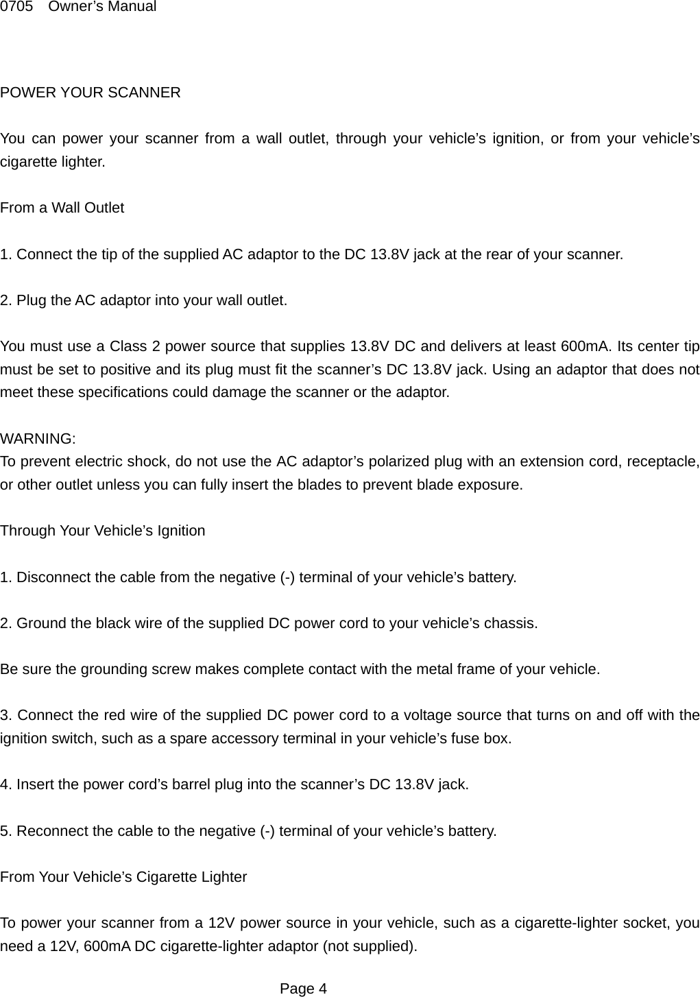 0705  Owner&rsquo;s Manual  POWER YOUR SCANNER  You can power your scanner from a wall outlet, through your vehicle&rsquo;s ignition, or from your vehicle&rsquo;s cigarette lighter.  From a Wall Outlet  1. Connect the tip of the supplied AC adaptor to the DC 13.8V jack at the rear of your scanner.  2. Plug the AC adaptor into your wall outlet.  You must use a Class 2 power source that supplies 13.8V DC and delivers at least 600mA. Its center tip must be set to positive and its plug must fit the scanner&rsquo;s DC 13.8V jack. Using an adaptor that does not meet these specifications could damage the scanner or the adaptor.  WARNING: To prevent electric shock, do not use the AC adaptor&rsquo;s polarized plug with an extension cord, receptacle, or other outlet unless you can fully insert the blades to prevent blade exposure.  Through Your Vehicle&rsquo;s Ignition  1. Disconnect the cable from the negative (-) terminal of your vehicle&rsquo;s battery.  2. Ground the black wire of the supplied DC power cord to your vehicle&rsquo;s chassis.  Be sure the grounding screw makes complete contact with the metal frame of your vehicle.  3. Connect the red wire of the supplied DC power cord to a voltage source that turns on and off with the ignition switch, such as a spare accessory terminal in your vehicle&rsquo;s fuse box.  4. Insert the power cord&rsquo;s barrel plug into the scanner&rsquo;s DC 13.8V jack.  5. Reconnect the cable to the negative (-) terminal of your vehicle&rsquo;s battery.  From Your Vehicle&rsquo;s Cigarette Lighter  To power your scanner from a 12V power source in your vehicle, such as a cigarette-lighter socket, you need a 12V, 600mA DC cigarette-lighter adaptor (not supplied).  Page 4 