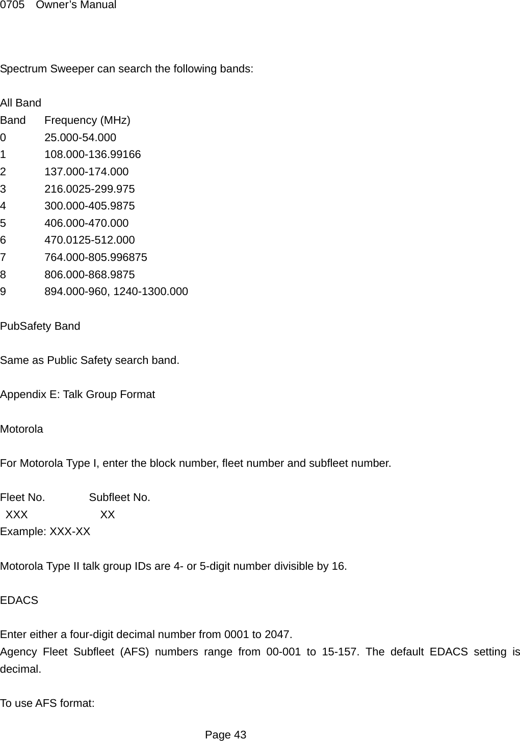 0705  Owner&rsquo;s Manual  Spectrum Sweeper can search the following bands:  All Band Band Frequency (MHz) 0 25.000-54.000 1 108.000-136.99166 2 137.000-174.000 3 216.0025-299.975 4 300.000-405.9875 5 406.000-470.000 6 470.0125-512.000 7 764.000-805.996875 8 806.000-868.9875 9 894.000-960, 1240-1300.000  PubSafety Band  Same as Public Safety search band.  Appendix E: Talk Group Format  Motorola  For Motorola Type I, enter the block number, fleet number and subfleet number.  Fleet No.  Subfleet No.  XXX      XX Example: XXX-XX  Motorola Type II talk group IDs are 4- or 5-digit number divisible by 16.  EDACS  Enter either a four-digit decimal number from 0001 to 2047. Agency Fleet Subfleet (AFS) numbers range from 00-001 to 15-157. The default EDACS setting is decimal.  To use AFS format:  Page 43 
