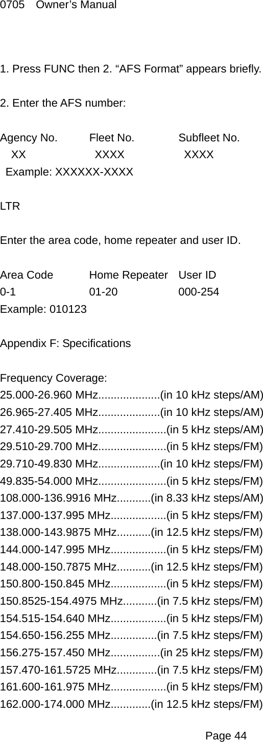 0705  Owner&rsquo;s Manual  1. Press FUNC then 2. &ldquo;AFS Format&rdquo; appears briefly.  2. Enter the AFS number:  Agency No.  Fleet No.  Subfleet No. XX     XXXX     XXXX  Example: XXXXXX-XXXX  LTR  Enter the area code, home repeater and user ID.  Area Code  Home Repeater  User ID 0-1   01-20   000-254 Example: 010123  Appendix F: Specifications  Frequency Coverage: 25.000-26.960 MHz....................(in 10 kHz steps/AM) 26.965-27.405 MHz....................(in 10 kHz steps/AM) 27.410-29.505 MHz......................(in 5 kHz steps/AM) 29.510-29.700 MHz......................(in 5 kHz steps/FM) 29.710-49.830 MHz....................(in 10 kHz steps/FM) 49.835-54.000 MHz......................(in 5 kHz steps/FM) 108.000-136.9916 MHz...........(in 8.33 kHz steps/AM) 137.000-137.995 MHz..................(in 5 kHz steps/FM) 138.000-143.9875 MHz...........(in 12.5 kHz steps/FM) 144.000-147.995 MHz..................(in 5 kHz steps/FM) 148.000-150.7875 MHz...........(in 12.5 kHz steps/FM) 150.800-150.845 MHz..................(in 5 kHz steps/FM) 150.8525-154.4975 MHz...........(in 7.5 kHz steps/FM) 154.515-154.640 MHz..................(in 5 kHz steps/FM) 154.650-156.255 MHz...............(in 7.5 kHz steps/FM) 156.275-157.450 MHz................(in 25 kHz steps/FM) 157.470-161.5725 MHz.............(in 7.5 kHz steps/FM) 161.600-161.975 MHz..................(in 5 kHz steps/FM) 162.000-174.000 MHz.............(in 12.5 kHz steps/FM)  Page 44 