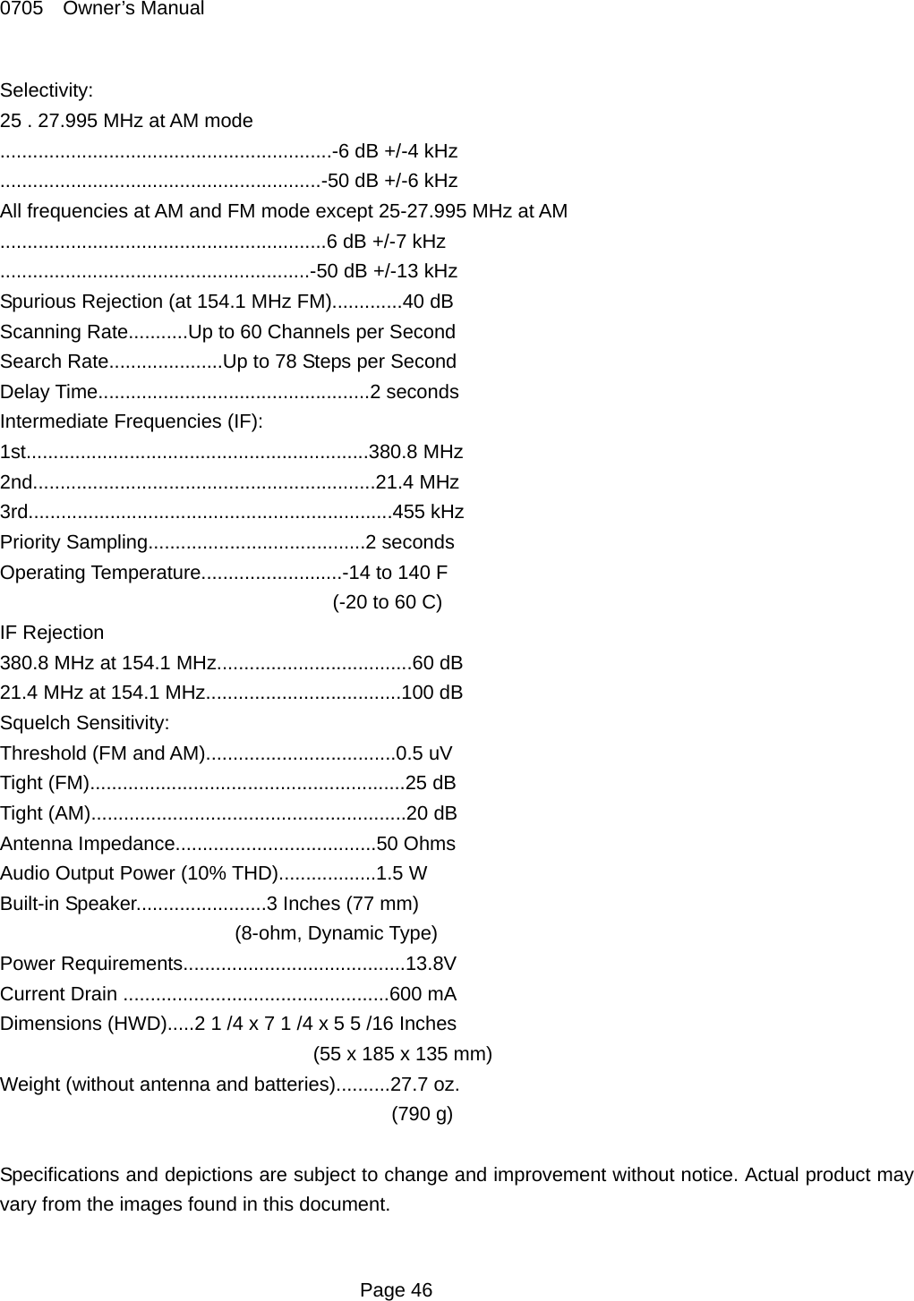 0705  Owner&rsquo;s Manual Selectivity: 25 . 27.995 MHz at AM mode .............................................................-6 dB +/-4 kHz ...........................................................-50 dB +/-6 kHz All frequencies at AM and FM mode except 25-27.995 MHz at AM ............................................................6 dB +/-7 kHz .........................................................-50 dB +/-13 kHz Spurious Rejection (at 154.1 MHz FM).............40 dB Scanning Rate...........Up to 60 Channels per Second Search Rate.....................Up to 78 Steps per Second Delay Time..................................................2 seconds Intermediate Frequencies (IF): 1st...............................................................380.8 MHz 2nd...............................................................21.4 MHz 3rd...................................................................455 kHz Priority Sampling........................................2 seconds Operating Temperature..........................-14 to 140 F (-20 to 60 C) IF Rejection 380.8 MHz at 154.1 MHz....................................60 dB 21.4 MHz at 154.1 MHz....................................100 dB Squelch Sensitivity: Threshold (FM and AM)...................................0.5 uV Tight (FM)..........................................................25 dB Tight (AM)..........................................................20 dB Antenna Impedance.....................................50 Ohms Audio Output Power (10% THD)..................1.5 W Built-in Speaker........................3 Inches (77 mm) (8-ohm, Dynamic Type) Power Requirements.........................................13.8V Current Drain .................................................600 mA Dimensions (HWD).....2 1 /4 x 7 1 /4 x 5 5 /16 Inches (55 x 185 x 135 mm) Weight (without antenna and batteries)..........27.7 oz. (790 g)  Specifications and depictions are subject to change and improvement without notice. Actual product may vary from the images found in this document.   Page 46 