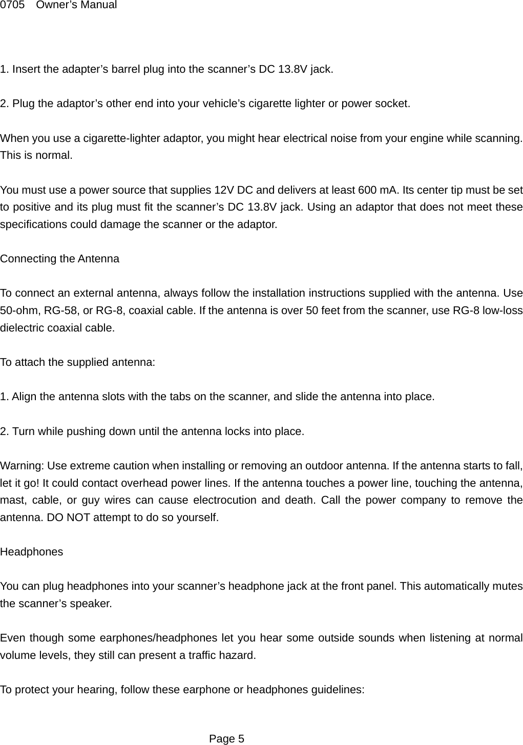 0705  Owner&rsquo;s Manual  1. Insert the adapter&rsquo;s barrel plug into the scanner&rsquo;s DC 13.8V jack.  2. Plug the adaptor&rsquo;s other end into your vehicle&rsquo;s cigarette lighter or power socket.  When you use a cigarette-lighter adaptor, you might hear electrical noise from your engine while scanning. This is normal.  You must use a power source that supplies 12V DC and delivers at least 600 mA. Its center tip must be set to positive and its plug must fit the scanner&rsquo;s DC 13.8V jack. Using an adaptor that does not meet these specifications could damage the scanner or the adaptor.  Connecting the Antenna  To connect an external antenna, always follow the installation instructions supplied with the antenna. Use 50-ohm, RG-58, or RG-8, coaxial cable. If the antenna is over 50 feet from the scanner, use RG-8 low-loss dielectric coaxial cable.  To attach the supplied antenna:  1. Align the antenna slots with the tabs on the scanner, and slide the antenna into place.  2. Turn while pushing down until the antenna locks into place.  Warning: Use extreme caution when installing or removing an outdoor antenna. If the antenna starts to fall, let it go! It could contact overhead power lines. If the antenna touches a power line, touching the antenna, mast, cable, or guy wires can cause electrocution and death. Call the power company to remove the antenna. DO NOT attempt to do so yourself.  Headphones  You can plug headphones into your scanner&rsquo;s headphone jack at the front panel. This automatically mutes the scanner&rsquo;s speaker.  Even though some earphones/headphones let you hear some outside sounds when listening at normal volume levels, they still can present a traffic hazard.  To protect your hearing, follow these earphone or headphones guidelines:   Page 5 