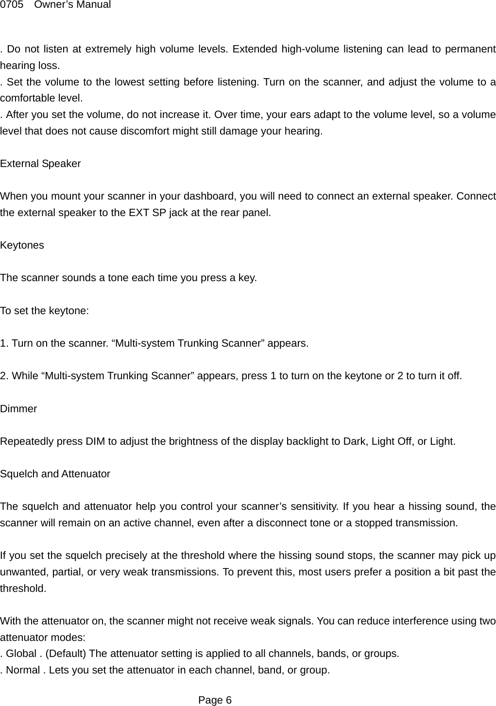 0705  Owner&rsquo;s Manual . Do not listen at extremely high volume levels. Extended high-volume listening can lead to permanent hearing loss. . Set the volume to the lowest setting before listening. Turn on the scanner, and adjust the volume to a comfortable level. . After you set the volume, do not increase it. Over time, your ears adapt to the volume level, so a volume level that does not cause discomfort might still damage your hearing.  External Speaker  When you mount your scanner in your dashboard, you will need to connect an external speaker. Connect the external speaker to the EXT SP jack at the rear panel.  Keytones  The scanner sounds a tone each time you press a key.  To set the keytone:  1. Turn on the scanner. &ldquo;Multi-system Trunking Scanner&rdquo; appears.  2. While &ldquo;Multi-system Trunking Scanner&rdquo; appears, press 1 to turn on the keytone or 2 to turn it off.  Dimmer  Repeatedly press DIM to adjust the brightness of the display backlight to Dark, Light Off, or Light.  Squelch and Attenuator  The squelch and attenuator help you control your scanner&rsquo;s sensitivity. If you hear a hissing sound, the scanner will remain on an active channel, even after a disconnect tone or a stopped transmission.  If you set the squelch precisely at the threshold where the hissing sound stops, the scanner may pick up unwanted, partial, or very weak transmissions. To prevent this, most users prefer a position a bit past the threshold.  With the attenuator on, the scanner might not receive weak signals. You can reduce interference using two attenuator modes: . Global . (Default) The attenuator setting is applied to all channels, bands, or groups. . Normal . Lets you set the attenuator in each channel, band, or group.  Page 6 
