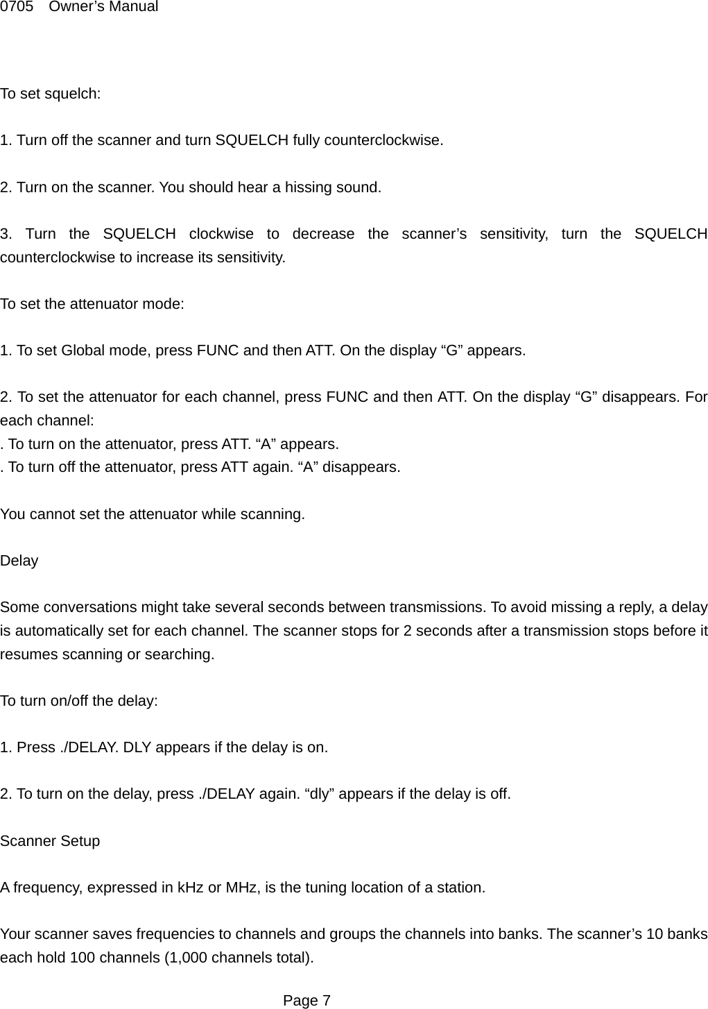 0705  Owner&rsquo;s Manual  To set squelch:  1. Turn off the scanner and turn SQUELCH fully counterclockwise.  2. Turn on the scanner. You should hear a hissing sound.  3. Turn the SQUELCH clockwise to decrease the scanner&rsquo;s sensitivity, turn the SQUELCH counterclockwise to increase its sensitivity.  To set the attenuator mode:  1. To set Global mode, press FUNC and then ATT. On the display &ldquo;G&rdquo; appears.  2. To set the attenuator for each channel, press FUNC and then ATT. On the display &ldquo;G&rdquo; disappears. For each channel: . To turn on the attenuator, press ATT. &ldquo;A&rdquo; appears. . To turn off the attenuator, press ATT again. &ldquo;A&rdquo; disappears.  You cannot set the attenuator while scanning.  Delay  Some conversations might take several seconds between transmissions. To avoid missing a reply, a delay is automatically set for each channel. The scanner stops for 2 seconds after a transmission stops before it resumes scanning or searching.  To turn on/off the delay:  1. Press ./DELAY. DLY appears if the delay is on.  2. To turn on the delay, press ./DELAY again. &ldquo;dly&rdquo; appears if the delay is off.  Scanner Setup  A frequency, expressed in kHz or MHz, is the tuning location of a station.  Your scanner saves frequencies to channels and groups the channels into banks. The scanner&rsquo;s 10 banks each hold 100 channels (1,000 channels total).  Page 7 