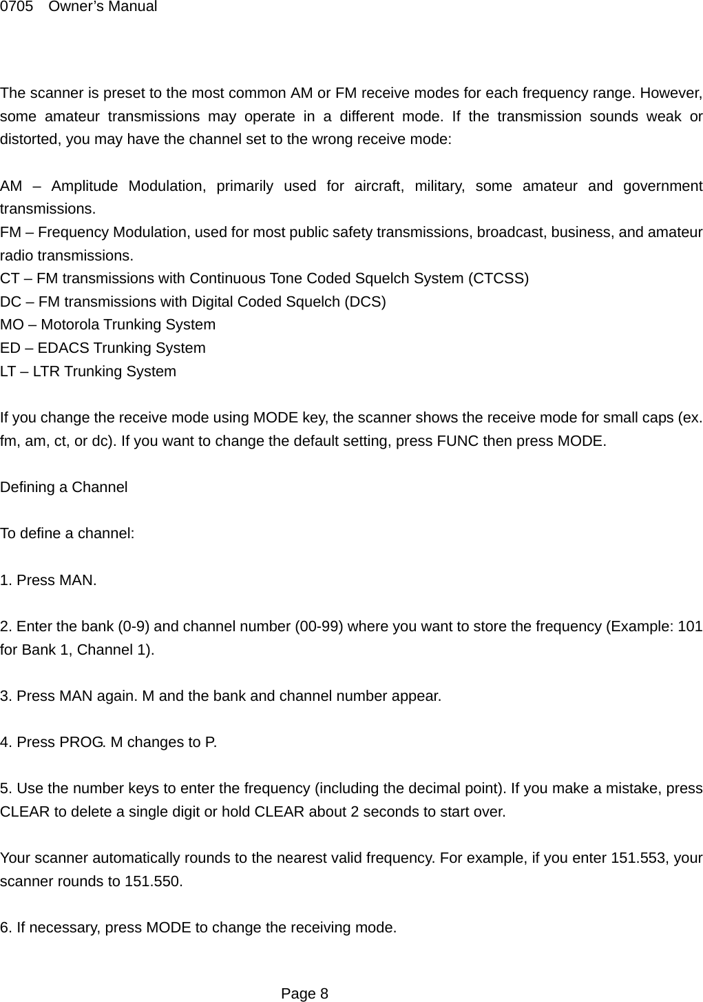 0705  Owner&rsquo;s Manual  The scanner is preset to the most common AM or FM receive modes for each frequency range. However, some amateur transmissions may operate in a different mode. If the transmission sounds weak or distorted, you may have the channel set to the wrong receive mode:  AM &ndash; Amplitude Modulation, primarily used for aircraft, military, some amateur and government transmissions. FM &ndash; Frequency Modulation, used for most public safety transmissions, broadcast, business, and amateur radio transmissions. CT &ndash; FM transmissions with Continuous Tone Coded Squelch System (CTCSS) DC &ndash; FM transmissions with Digital Coded Squelch (DCS) MO &ndash; Motorola Trunking System ED &ndash; EDACS Trunking System LT &ndash; LTR Trunking System  If you change the receive mode using MODE key, the scanner shows the receive mode for small caps (ex. fm, am, ct, or dc). If you want to change the default setting, press FUNC then press MODE.  Defining a Channel  To define a channel:  1. Press MAN.  2. Enter the bank (0-9) and channel number (00-99) where you want to store the frequency (Example: 101 for Bank 1, Channel 1).  3. Press MAN again. M and the bank and channel number appear.  4. Press PROG. M changes to P.  5. Use the number keys to enter the frequency (including the decimal point). If you make a mistake, press CLEAR to delete a single digit or hold CLEAR about 2 seconds to start over.  Your scanner automatically rounds to the nearest valid frequency. For example, if you enter 151.553, your scanner rounds to 151.550.  6. If necessary, press MODE to change the receiving mode.   Page 8 