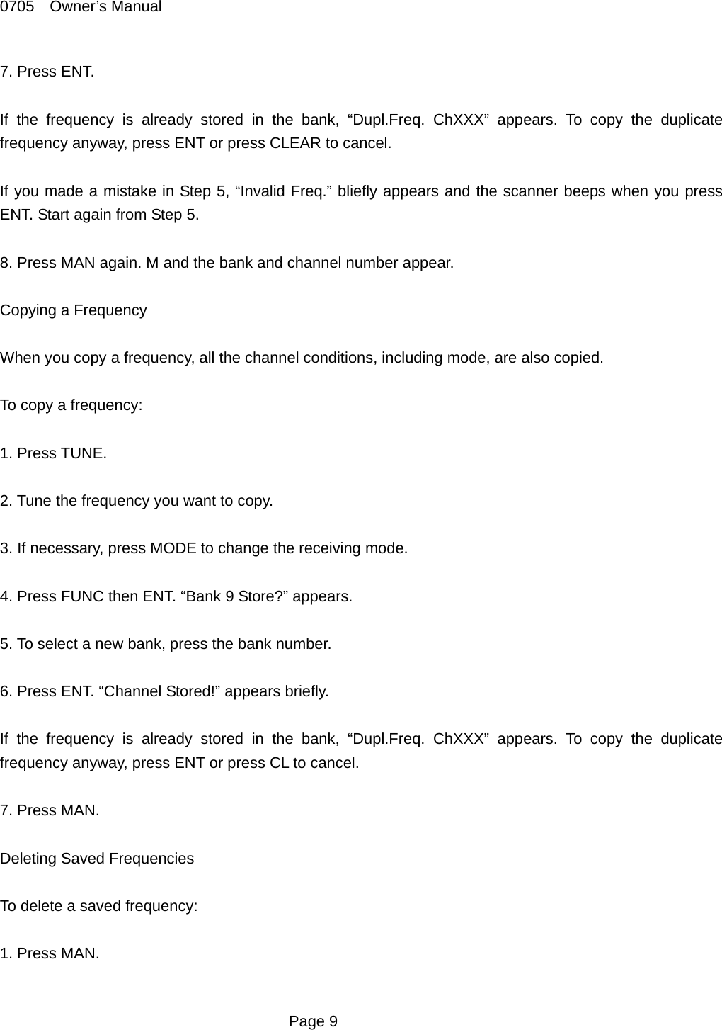 0705  Owner&rsquo;s Manual 7. Press ENT.    If the frequency is already stored in the bank, &ldquo;Dupl.Freq. ChXXX&rdquo; appears. To copy the duplicate frequency anyway, press ENT or press CLEAR to cancel.  If you made a mistake in Step 5, &ldquo;Invalid Freq.&rdquo; bliefly appears and the scanner beeps when you press ENT. Start again from Step 5.  8. Press MAN again. M and the bank and channel number appear.  Copying a Frequency  When you copy a frequency, all the channel conditions, including mode, are also copied.  To copy a frequency:  1. Press TUNE.  2. Tune the frequency you want to copy.    3. If necessary, press MODE to change the receiving mode.  4. Press FUNC then ENT. &ldquo;Bank 9 Store?&rdquo; appears.  5. To select a new bank, press the bank number.  6. Press ENT. &ldquo;Channel Stored!&rdquo; appears briefly.    If the frequency is already stored in the bank, &ldquo;Dupl.Freq. ChXXX&rdquo; appears. To copy the duplicate frequency anyway, press ENT or press CL to cancel.  7. Press MAN.  Deleting Saved Frequencies  To delete a saved frequency:  1. Press MAN.   Page 9 