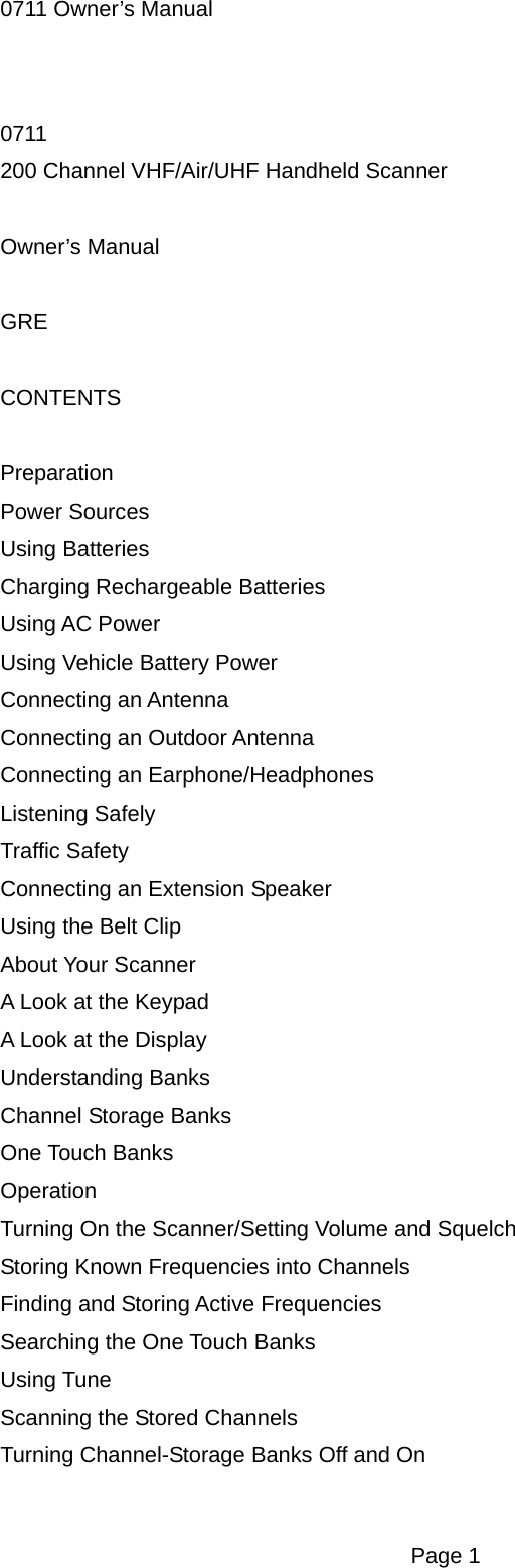 0711 Owner&rsquo;s Manual 0711 200 Channel VHF/Air/UHF Handheld Scanner  Owner&rsquo;s Manual  GRE  CONTENTS  Preparation Power Sources Using Batteries Charging Rechargeable Batteries Using AC Power Using Vehicle Battery Power Connecting an Antenna Connecting an Outdoor Antenna Connecting an Earphone/Headphones Listening Safely Traffic Safety Connecting an Extension Speaker Using the Belt Clip About Your Scanner A Look at the Keypad A Look at the Display Understanding Banks Channel Storage Banks One Touch Banks Operation Turning On the Scanner/Setting Volume and Squelch Storing Known Frequencies into Channels Finding and Storing Active Frequencies Searching the One Touch Banks Using Tune Scanning the Stored Channels Turning Channel-Storage Banks Off and On  Page 1 