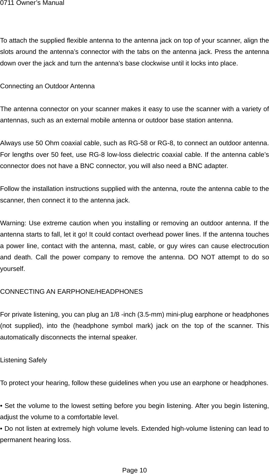 0711 Owner&rsquo;s Manual To attach the supplied flexible antenna to the antenna jack on top of your scanner, align the slots around the antenna&rsquo;s connector with the tabs on the antenna jack. Press the antenna down over the jack and turn the antenna&rsquo;s base clockwise until it locks into place.  Connecting an Outdoor Antenna  The antenna connector on your scanner makes it easy to use the scanner with a variety of antennas, such as an external mobile antenna or outdoor base station antenna.  Always use 50 Ohm coaxial cable, such as RG-58 or RG-8, to connect an outdoor antenna. For lengths over 50 feet, use RG-8 low-loss dielectric coaxial cable. If the antenna cable&rsquo;s connector does not have a BNC connector, you will also need a BNC adapter.  Follow the installation instructions supplied with the antenna, route the antenna cable to the scanner, then connect it to the antenna jack.  Warning: Use extreme caution when you installing or removing an outdoor antenna. If the antenna starts to fall, let it go! It could contact overhead power lines. If the antenna touches a power line, contact with the antenna, mast, cable, or guy wires can cause electrocution and death. Call the power company to remove the antenna. DO NOT attempt to do so yourself.  CONNECTING AN EARPHONE/HEADPHONES  For private listening, you can plug an 1/8 -inch (3.5-mm) mini-plug earphone or headphones (not supplied), into the (headphone symbol mark) jack on the top of the scanner. This automatically disconnects the internal speaker.  Listening Safely  To protect your hearing, follow these guidelines when you use an earphone or headphones.  &bull; Set the volume to the lowest setting before you begin listening. After you begin listening, adjust the volume to a comfortable level. &bull; Do not listen at extremely high volume levels. Extended high-volume listening can lead to permanent hearing loss.  Page 10 