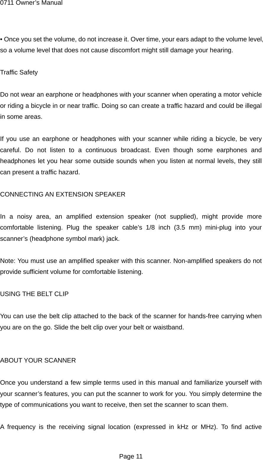 0711 Owner&rsquo;s Manual &bull; Once you set the volume, do not increase it. Over time, your ears adapt to the volume level, so a volume level that does not cause discomfort might still damage your hearing.  Traffic Safety  Do not wear an earphone or headphones with your scanner when operating a motor vehicle or riding a bicycle in or near traffic. Doing so can create a traffic hazard and could be illegal in some areas.  If you use an earphone or headphones with your scanner while riding a bicycle, be very careful. Do not listen to a continuous broadcast. Even though some earphones and headphones let you hear some outside sounds when you listen at normal levels, they still can present a traffic hazard.  CONNECTING AN EXTENSION SPEAKER  In a noisy area, an amplified extension speaker (not supplied), might provide more comfortable listening. Plug the speaker cable&rsquo;s 1/8 inch (3.5 mm) mini-plug into your scanner&rsquo;s (headphone symbol mark) jack.  Note: You must use an amplified speaker with this scanner. Non-amplified speakers do not provide sufficient volume for comfortable listening.  USING THE BELT CLIP  You can use the belt clip attached to the back of the scanner for hands-free carrying when you are on the go. Slide the belt clip over your belt or waistband.   ABOUT YOUR SCANNER  Once you understand a few simple terms used in this manual and familiarize yourself with your scanner&rsquo;s features, you can put the scanner to work for you. You simply determine the type of communications you want to receive, then set the scanner to scan them.  A frequency is the receiving signal location (expressed in kHz or MHz). To find active  Page 11 