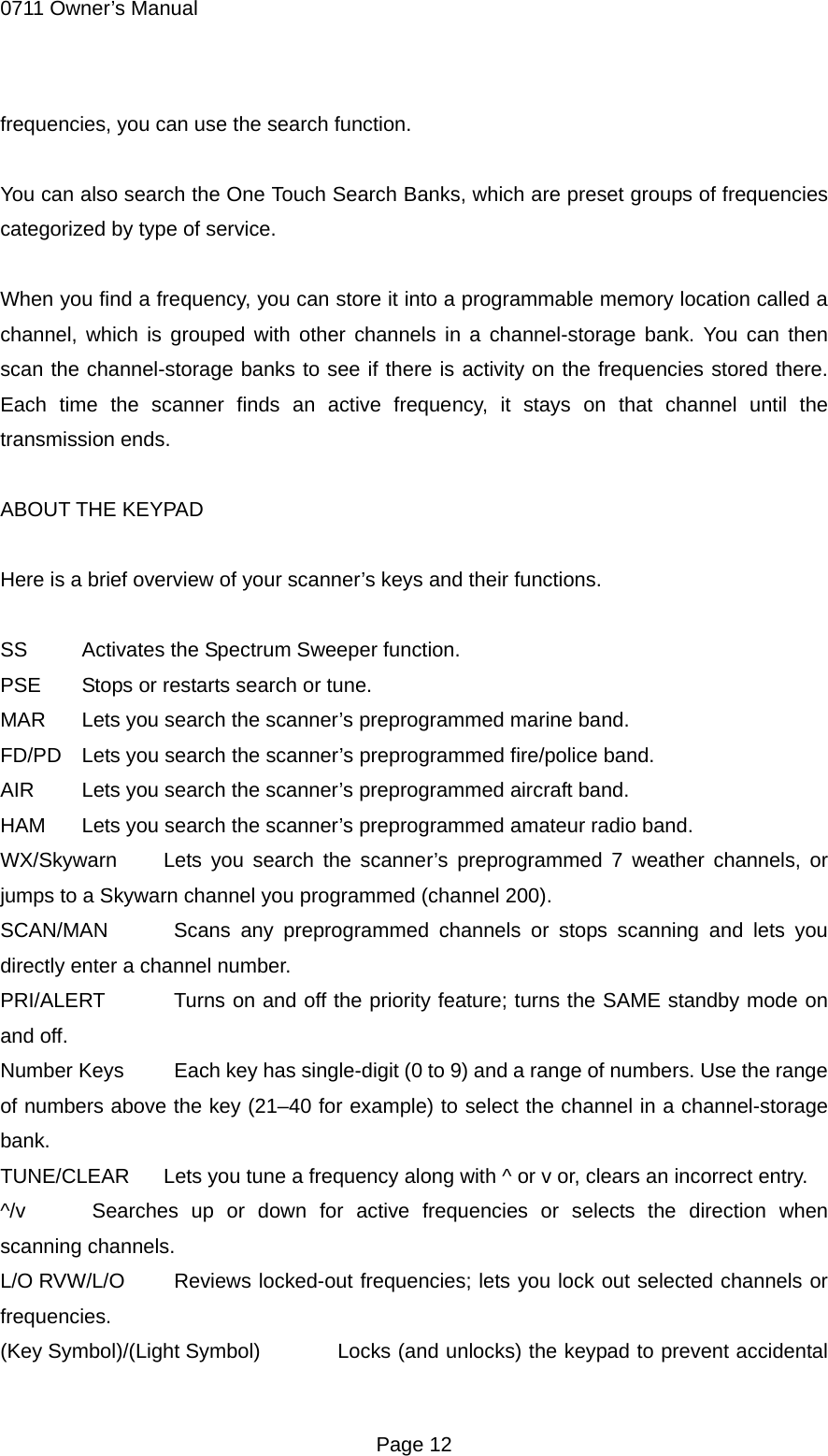 0711 Owner&rsquo;s Manual frequencies, you can use the search function.  You can also search the One Touch Search Banks, which are preset groups of frequencies categorized by type of service.  When you find a frequency, you can store it into a programmable memory location called a channel, which is grouped with other channels in a channel-storage bank. You can then scan the channel-storage banks to see if there is activity on the frequencies stored there. Each time the scanner finds an active frequency, it stays on that channel until the transmission ends.  ABOUT THE KEYPAD  Here is a brief overview of your scanner&rsquo;s keys and their functions.  SS Activates the Spectrum Sweeper function. PSE  Stops or restarts search or tune. MAR  Lets you search the scanner&rsquo;s preprogrammed marine band. FD/PD  Lets you search the scanner&rsquo;s preprogrammed fire/police band. AIR  Lets you search the scanner&rsquo;s preprogrammed aircraft band. HAM  Lets you search the scanner&rsquo;s preprogrammed amateur radio band. WX/Skywarn  Lets you search the scanner&rsquo;s preprogrammed 7 weather channels, or jumps to a Skywarn channel you programmed (channel 200). SCAN/MAN   Scans any preprogrammed channels or stops scanning and lets you directly enter a channel number. PRI/ALERT   Turns on and off the priority feature; turns the SAME standby mode on and off. Number Keys    Each key has single-digit (0 to 9) and a range of numbers. Use the range of numbers above the key (21&ndash;40 for example) to select the channel in a channel-storage bank. TUNE/CLEAR  Lets you tune a frequency along with ^ or v or, clears an incorrect entry. ^/v   Searches up or down for active frequencies or selects the direction when scanning channels. L/O RVW/L/O   Reviews locked-out frequencies; lets you lock out selected channels or frequencies. (Key Symbol)/(Light Symbol)    Locks (and unlocks) the keypad to prevent accidental  Page 12 
