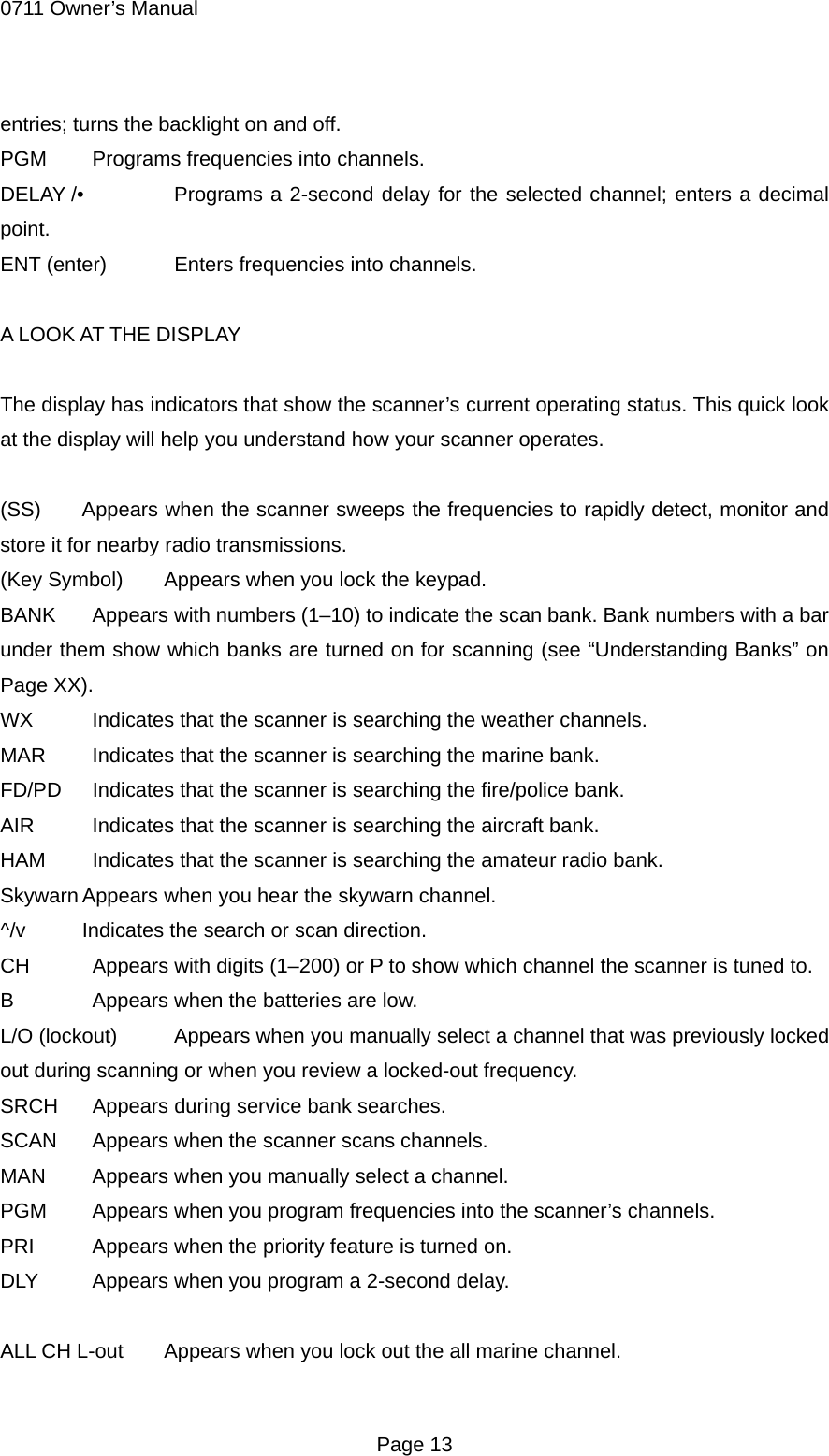 0711 Owner&rsquo;s Manual entries; turns the backlight on and off. PGM    Programs frequencies into channels. DELAY /&bull;   Programs a 2-second delay for the selected channel; enters a decimal point. ENT (enter)    Enters frequencies into channels.  A LOOK AT THE DISPLAY  The display has indicators that show the scanner&rsquo;s current operating status. This quick look at the display will help you understand how your scanner operates.  (SS)  Appears when the scanner sweeps the frequencies to rapidly detect, monitor and store it for nearby radio transmissions. (Key Symbol)  Appears when you lock the keypad. BANK    Appears with numbers (1&ndash;10) to indicate the scan bank. Bank numbers with a bar under them show which banks are turned on for scanning (see &ldquo;Understanding Banks&rdquo; on Page XX). WX    Indicates that the scanner is searching the weather channels. MAR    Indicates that the scanner is searching the marine bank. FD/PD    Indicates that the scanner is searching the fire/police bank. AIR    Indicates that the scanner is searching the aircraft bank. HAM    Indicates that the scanner is searching the amateur radio bank. Skywarn Appears when you hear the skywarn channel. ^/v  Indicates the search or scan direction. CH    Appears with digits (1&ndash;200) or P to show which channel the scanner is tuned to. B    Appears when the batteries are low. L/O (lockout)    Appears when you manually select a channel that was previously locked out during scanning or when you review a locked-out frequency. SRCH    Appears during service bank searches. SCAN    Appears when the scanner scans channels. MAN    Appears when you manually select a channel. PGM    Appears when you program frequencies into the scanner&rsquo;s channels. PRI    Appears when the priority feature is turned on. DLY    Appears when you program a 2-second delay.  ALL CH L-out  Appears when you lock out the all marine channel.  Page 13 