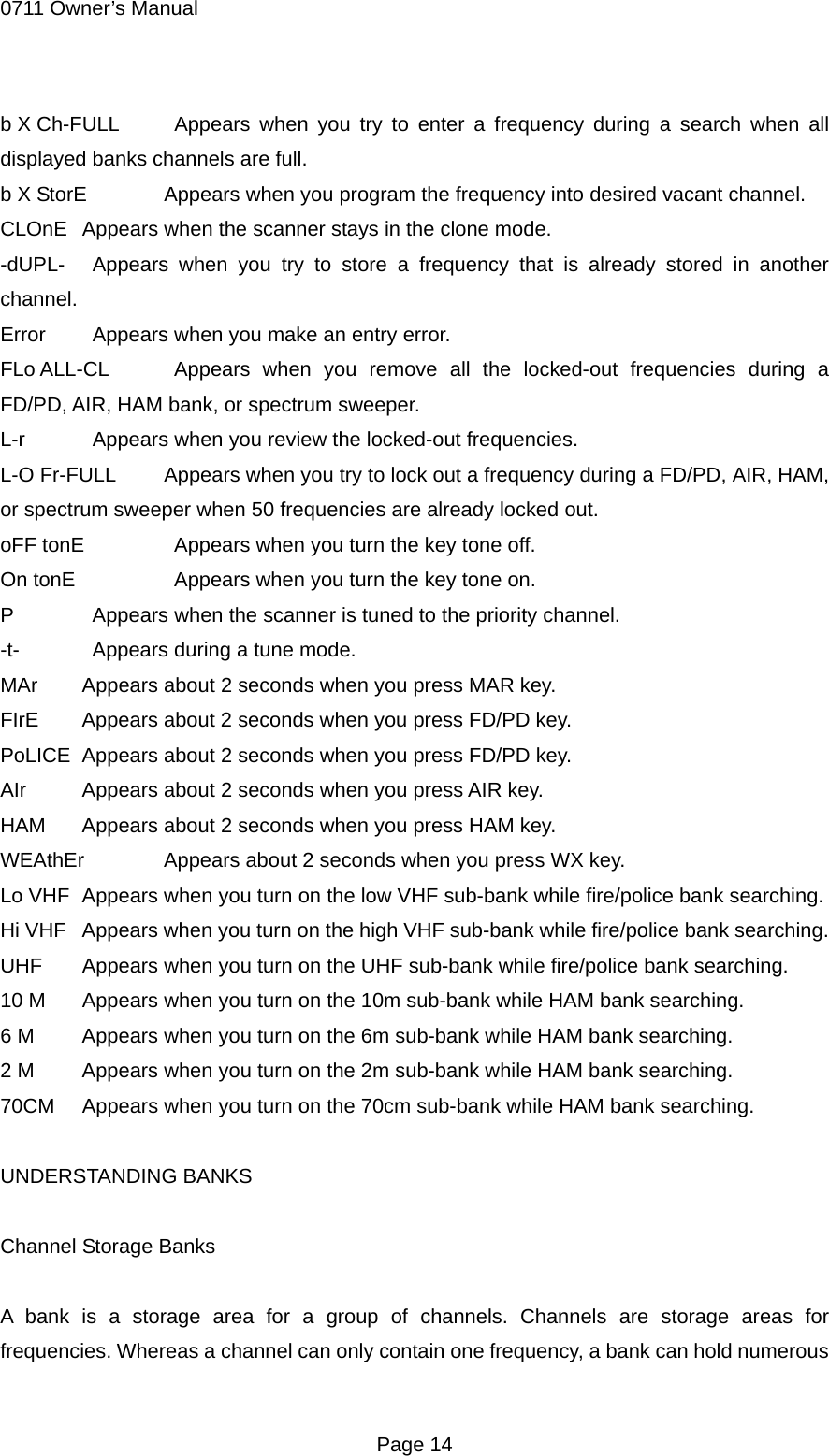 0711 Owner&rsquo;s Manual b X Ch-FULL   Appears when you try to enter a frequency during a search when all displayed banks channels are full. b X StorE  Appears when you program the frequency into desired vacant channel. CLOnE  Appears when the scanner stays in the clone mode. -dUPL-   Appears when you try to store a frequency that is already stored in another channel. Error    Appears when you make an entry error. FLo ALL-CL   Appears when you remove all the locked-out frequencies during a FD/PD, AIR, HAM bank, or spectrum sweeper. L-r    Appears when you review the locked-out frequencies. L-O Fr-FULL  Appears when you try to lock out a frequency during a FD/PD, AIR, HAM, or spectrum sweeper when 50 frequencies are already locked out. oFF tonE    Appears when you turn the key tone off. On tonE     Appears when you turn the key tone on. P    Appears when the scanner is tuned to the priority channel. -t-    Appears during a tune mode. MAr  Appears about 2 seconds when you press MAR key. FIrE  Appears about 2 seconds when you press FD/PD key. PoLICE  Appears about 2 seconds when you press FD/PD key. AIr  Appears about 2 seconds when you press AIR key. HAM  Appears about 2 seconds when you press HAM key. WEAthEr  Appears about 2 seconds when you press WX key. Lo VHF  Appears when you turn on the low VHF sub-bank while fire/police bank searching. Hi VHF  Appears when you turn on the high VHF sub-bank while fire/police bank searching. UHF  Appears when you turn on the UHF sub-bank while fire/police bank searching. 10 M  Appears when you turn on the 10m sub-bank while HAM bank searching. 6 M  Appears when you turn on the 6m sub-bank while HAM bank searching. 2 M  Appears when you turn on the 2m sub-bank while HAM bank searching. 70CM  Appears when you turn on the 70cm sub-bank while HAM bank searching.  UNDERSTANDING BANKS  Channel Storage Banks  A bank is a storage area for a group of channels. Channels are storage areas for frequencies. Whereas a channel can only contain one frequency, a bank can hold numerous  Page 14 