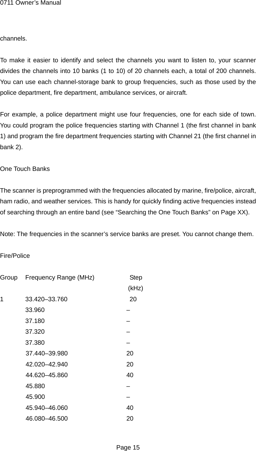 0711 Owner&rsquo;s Manual channels.  To make it easier to identify and select the channels you want to listen to, your scanner divides the channels into 10 banks (1 to 10) of 20 channels each, a total of 200 channels. You can use each channel-storage bank to group frequencies, such as those used by the police department, fire department, ambulance services, or aircraft.  For example, a police department might use four frequencies, one for each side of town. You could program the police frequencies starting with Channel 1 (the first channel in bank 1) and program the fire department frequencies starting with Channel 21 (the first channel in bank 2).  One Touch Banks  The scanner is preprogrammed with the frequencies allocated by marine, fire/police, aircraft, ham radio, and weather services. This is handy for quickly finding active frequencies instead of searching through an entire band (see &ldquo;Searching the One Touch Banks&rdquo; on Page XX).  Note: The frequencies in the scanner&rsquo;s service banks are preset. You cannot change them.  Fire/Police  Group  Frequency Range (MHz)      Step (kHz) 1 33.420&ndash;33.760    20  33.960    &ndash;  37.180    &ndash;  37.320    &ndash;  37.380    &ndash; 37.440&ndash;39.980   20 42.020&ndash;42.940   20 44.620&ndash;45.860   40 45.880    &ndash; 45.900    &ndash; 45.940&ndash;46.060   40 46.080&ndash;46.500   20  Page 15 