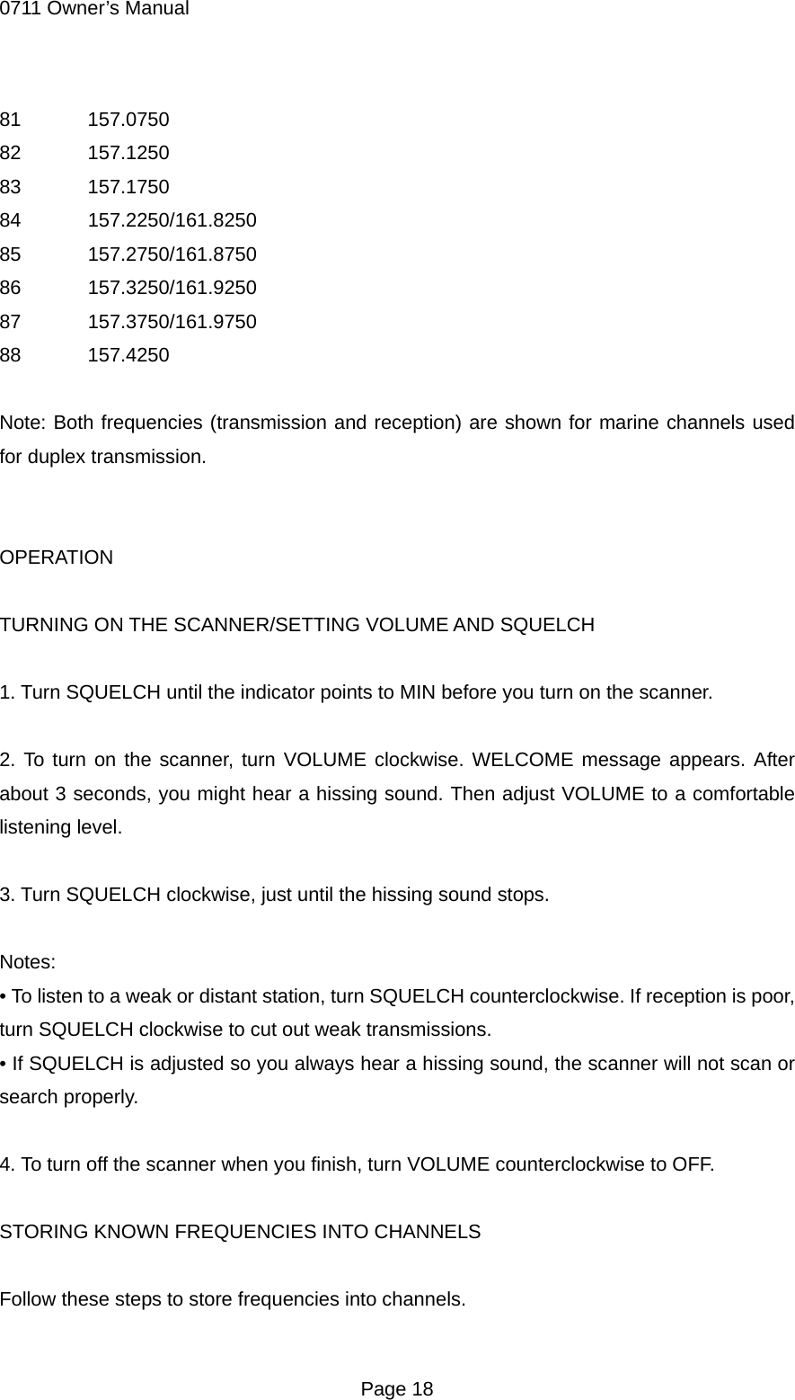 0711 Owner&rsquo;s Manual 81  157.0750 82  157.1250 83  157.1750 84  157.2250/161.8250 85  157.2750/161.8750 86  157.3250/161.9250 87  157.3750/161.9750 88  157.4250  Note: Both frequencies (transmission and reception) are shown for marine channels used for duplex transmission.   OPERATION  TURNING ON THE SCANNER/SETTING VOLUME AND SQUELCH  1. Turn SQUELCH until the indicator points to MIN before you turn on the scanner.  2. To turn on the scanner, turn VOLUME clockwise. WELCOME message appears. After about 3 seconds, you might hear a hissing sound. Then adjust VOLUME to a comfortable listening level.  3. Turn SQUELCH clockwise, just until the hissing sound stops.  Notes: &bull; To listen to a weak or distant station, turn SQUELCH counterclockwise. If reception is poor, turn SQUELCH clockwise to cut out weak transmissions. &bull; If SQUELCH is adjusted so you always hear a hissing sound, the scanner will not scan or search properly.  4. To turn off the scanner when you finish, turn VOLUME counterclockwise to OFF.  STORING KNOWN FREQUENCIES INTO CHANNELS  Follow these steps to store frequencies into channels.  Page 18 