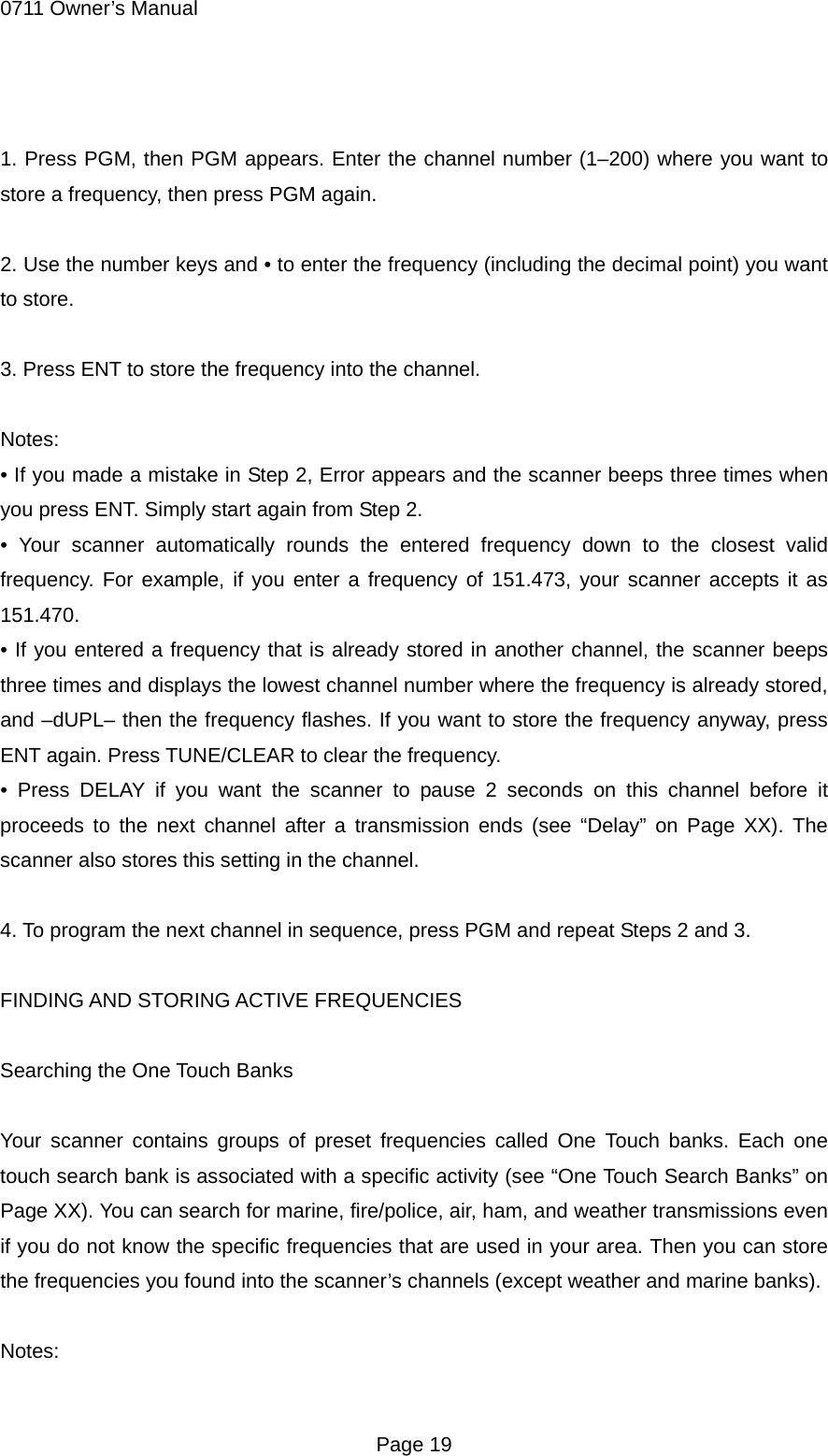 0711 Owner&rsquo;s Manual  1. Press PGM, then PGM appears. Enter the channel number (1&ndash;200) where you want to store a frequency, then press PGM again.  2. Use the number keys and &bull; to enter the frequency (including the decimal point) you want to store.  3. Press ENT to store the frequency into the channel.  Notes: &bull; If you made a mistake in Step 2, Error appears and the scanner beeps three times when you press ENT. Simply start again from Step 2. &bull; Your scanner automatically rounds the entered frequency down to the closest valid frequency. For example, if you enter a frequency of 151.473, your scanner accepts it as 151.470. &bull; If you entered a frequency that is already stored in another channel, the scanner beeps three times and displays the lowest channel number where the frequency is already stored, and &ndash;dUPL&ndash; then the frequency flashes. If you want to store the frequency anyway, press ENT again. Press TUNE/CLEAR to clear the frequency. &bull; Press DELAY if you want the scanner to pause 2 seconds on this channel before it proceeds to the next channel after a transmission ends (see &ldquo;Delay&rdquo; on Page XX). The scanner also stores this setting in the channel.  4. To program the next channel in sequence, press PGM and repeat Steps 2 and 3.  FINDING AND STORING ACTIVE FREQUENCIES  Searching the One Touch Banks  Your scanner contains groups of preset frequencies called One Touch banks. Each one touch search bank is associated with a specific activity (see &ldquo;One Touch Search Banks&rdquo; on Page XX). You can search for marine, fire/police, air, ham, and weather transmissions even if you do not know the specific frequencies that are used in your area. Then you can store the frequencies you found into the scanner&rsquo;s channels (except weather and marine banks).  Notes:  Page 19 