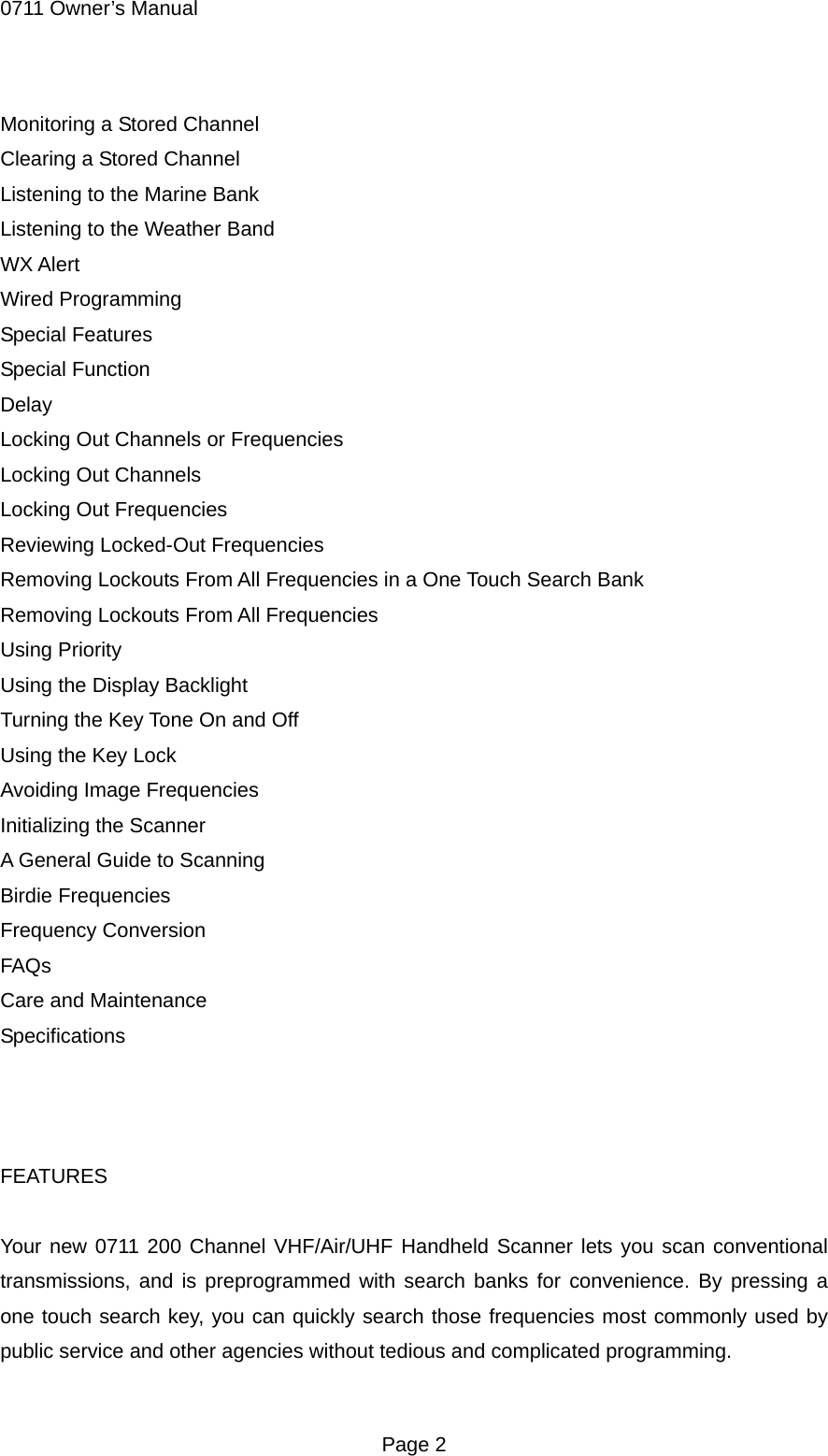 0711 Owner&rsquo;s Manual Monitoring a Stored Channel Clearing a Stored Channel Listening to the Marine Bank Listening to the Weather Band WX Alert Wired Programming Special Features Special Function Delay Locking Out Channels or Frequencies Locking Out Channels Locking Out Frequencies Reviewing Locked-Out Frequencies Removing Lockouts From All Frequencies in a One Touch Search Bank Removing Lockouts From All Frequencies Using Priority Using the Display Backlight Turning the Key Tone On and Off Using the Key Lock Avoiding Image Frequencies Initializing the Scanner A General Guide to Scanning Birdie Frequencies Frequency Conversion FAQs Care and Maintenance Specifications    FEATURES  Your new 0711 200 Channel VHF/Air/UHF Handheld Scanner lets you scan conventional transmissions, and is preprogrammed with search banks for convenience. By pressing a one touch search key, you can quickly search those frequencies most commonly used by public service and other agencies without tedious and complicated programming.  Page 2 