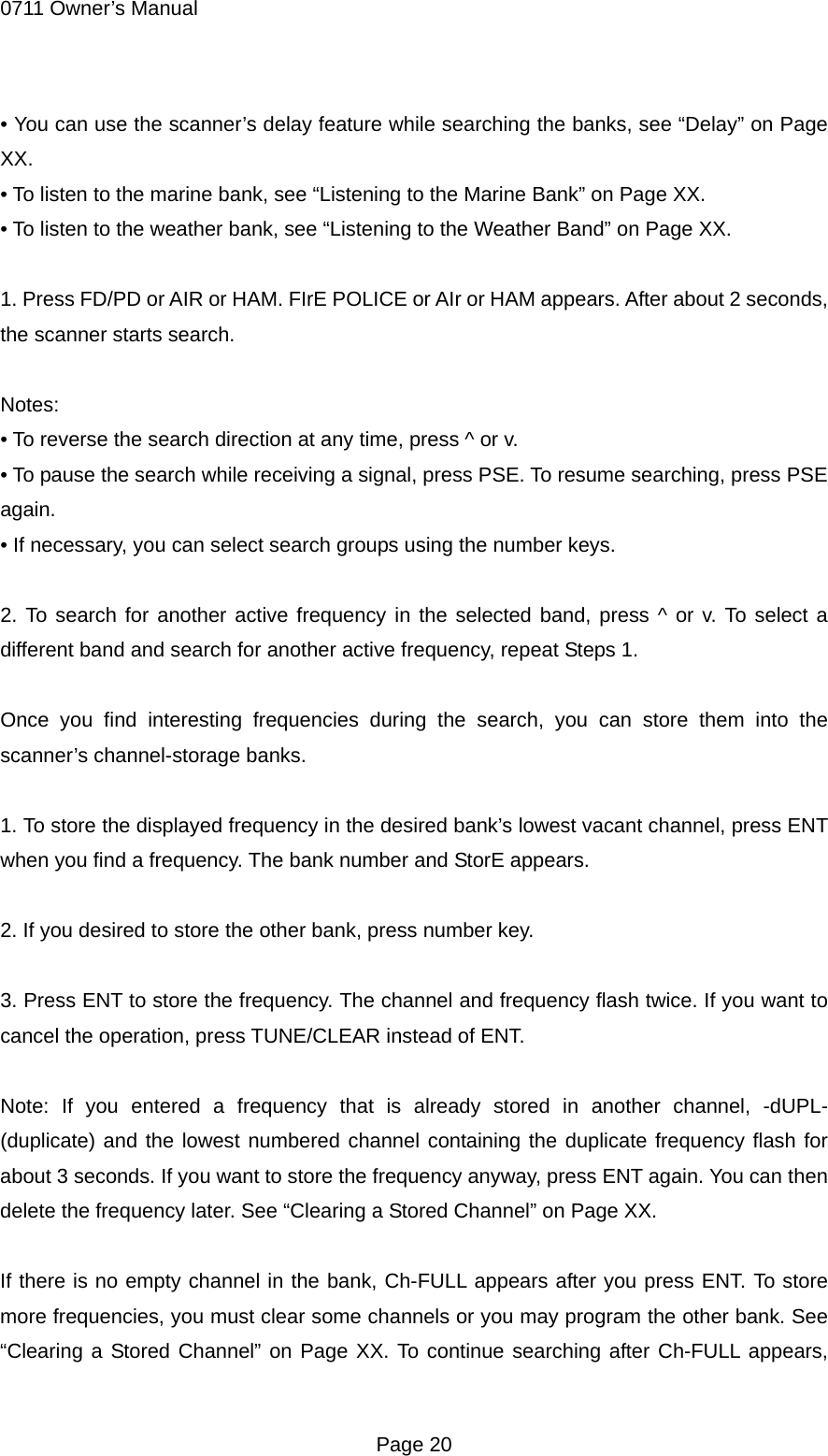 0711 Owner&rsquo;s Manual &bull; You can use the scanner&rsquo;s delay feature while searching the banks, see &ldquo;Delay&rdquo; on Page XX. &bull; To listen to the marine bank, see &ldquo;Listening to the Marine Bank&rdquo; on Page XX. &bull; To listen to the weather bank, see &ldquo;Listening to the Weather Band&rdquo; on Page XX.  1. Press FD/PD or AIR or HAM. FIrE POLICE or AIr or HAM appears. After about 2 seconds, the scanner starts search.  Notes: &bull; To reverse the search direction at any time, press ^ or v. &bull; To pause the search while receiving a signal, press PSE. To resume searching, press PSE again. &bull; If necessary, you can select search groups using the number keys.  2. To search for another active frequency in the selected band, press ^ or v. To select a different band and search for another active frequency, repeat Steps 1.  Once you find interesting frequencies during the search, you can store them into the scanner&rsquo;s channel-storage banks.  1. To store the displayed frequency in the desired bank&rsquo;s lowest vacant channel, press ENT when you find a frequency. The bank number and StorE appears.  2. If you desired to store the other bank, press number key.  3. Press ENT to store the frequency. The channel and frequency flash twice. If you want to cancel the operation, press TUNE/CLEAR instead of ENT.  Note: If you entered a frequency that is already stored in another channel, -dUPL- (duplicate) and the lowest numbered channel containing the duplicate frequency flash for about 3 seconds. If you want to store the frequency anyway, press ENT again. You can then delete the frequency later. See &ldquo;Clearing a Stored Channel&rdquo; on Page XX.  If there is no empty channel in the bank, Ch-FULL appears after you press ENT. To store more frequencies, you must clear some channels or you may program the other bank. See &ldquo;Clearing a Stored Channel&rdquo; on Page XX. To continue searching after Ch-FULL appears,  Page 20 