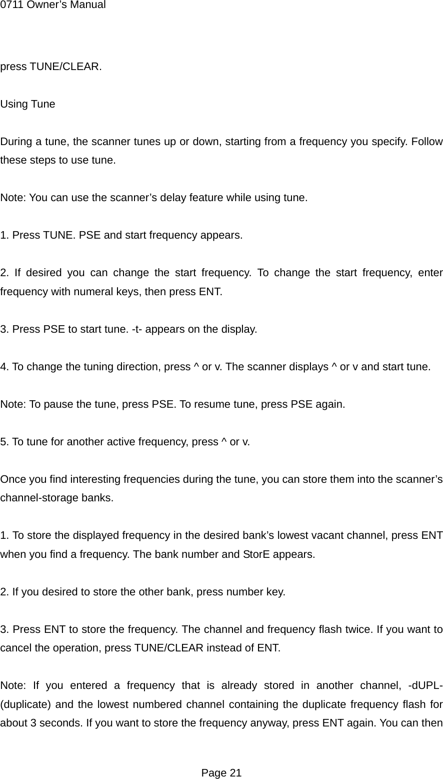 0711 Owner&rsquo;s Manual press TUNE/CLEAR.  Using Tune  During a tune, the scanner tunes up or down, starting from a frequency you specify. Follow these steps to use tune.  Note: You can use the scanner&rsquo;s delay feature while using tune.  1. Press TUNE. PSE and start frequency appears.  2. If desired you can change the start frequency. To change the start frequency, enter frequency with numeral keys, then press ENT.  3. Press PSE to start tune. -t- appears on the display.  4. To change the tuning direction, press ^ or v. The scanner displays ^ or v and start tune.  Note: To pause the tune, press PSE. To resume tune, press PSE again.  5. To tune for another active frequency, press ^ or v.  Once you find interesting frequencies during the tune, you can store them into the scanner&rsquo;s channel-storage banks.  1. To store the displayed frequency in the desired bank&rsquo;s lowest vacant channel, press ENT when you find a frequency. The bank number and StorE appears.  2. If you desired to store the other bank, press number key.  3. Press ENT to store the frequency. The channel and frequency flash twice. If you want to cancel the operation, press TUNE/CLEAR instead of ENT.  Note: If you entered a frequency that is already stored in another channel, -dUPL- (duplicate) and the lowest numbered channel containing the duplicate frequency flash for about 3 seconds. If you want to store the frequency anyway, press ENT again. You can then  Page 21 