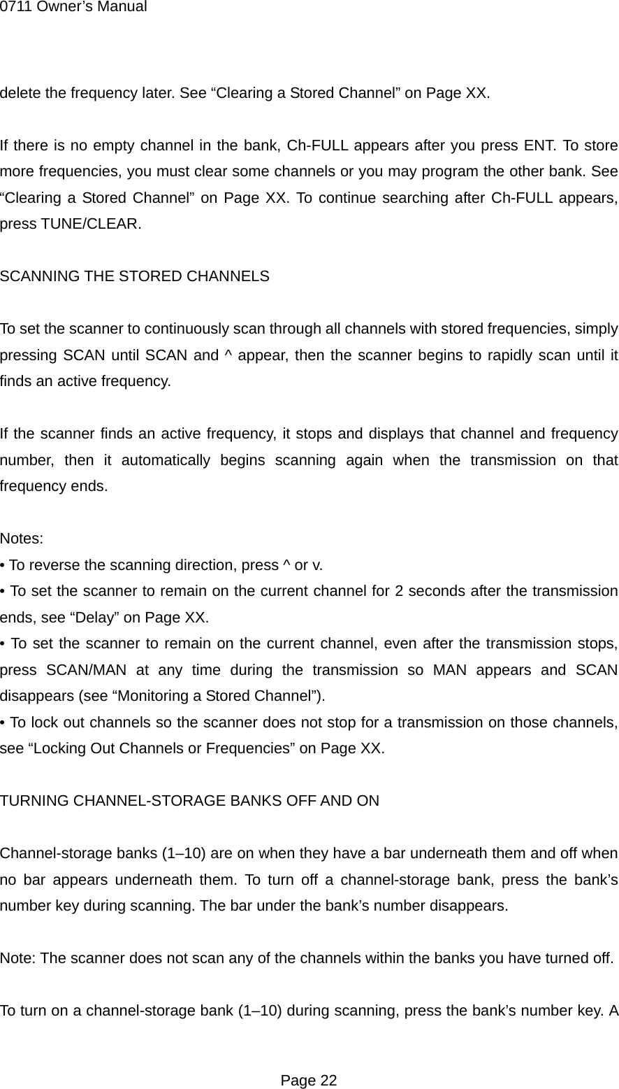 0711 Owner&rsquo;s Manual delete the frequency later. See &ldquo;Clearing a Stored Channel&rdquo; on Page XX.  If there is no empty channel in the bank, Ch-FULL appears after you press ENT. To store more frequencies, you must clear some channels or you may program the other bank. See &ldquo;Clearing a Stored Channel&rdquo; on Page XX. To continue searching after Ch-FULL appears, press TUNE/CLEAR.  SCANNING THE STORED CHANNELS  To set the scanner to continuously scan through all channels with stored frequencies, simply pressing SCAN until SCAN and ^ appear, then the scanner begins to rapidly scan until it finds an active frequency.  If the scanner finds an active frequency, it stops and displays that channel and frequency number, then it automatically begins scanning again when the transmission on that frequency ends.  Notes: &bull; To reverse the scanning direction, press ^ or v. &bull; To set the scanner to remain on the current channel for 2 seconds after the transmission ends, see &ldquo;Delay&rdquo; on Page XX. &bull; To set the scanner to remain on the current channel, even after the transmission stops, press SCAN/MAN at any time during the transmission so MAN appears and SCAN disappears (see &ldquo;Monitoring a Stored Channel&rdquo;). &bull; To lock out channels so the scanner does not stop for a transmission on those channels, see &ldquo;Locking Out Channels or Frequencies&rdquo; on Page XX.  TURNING CHANNEL-STORAGE BANKS OFF AND ON  Channel-storage banks (1&ndash;10) are on when they have a bar underneath them and off when no bar appears underneath them. To turn off a channel-storage bank, press the bank&rsquo;s number key during scanning. The bar under the bank&rsquo;s number disappears.  Note: The scanner does not scan any of the channels within the banks you have turned off.  To turn on a channel-storage bank (1&ndash;10) during scanning, press the bank&rsquo;s number key. A  Page 22 