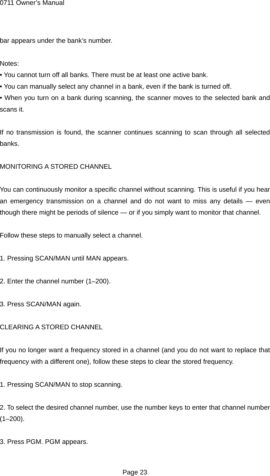 0711 Owner&rsquo;s Manual bar appears under the bank&rsquo;s number.  Notes: &bull; You cannot turn off all banks. There must be at least one active bank. &bull; You can manually select any channel in a bank, even if the bank is turned off. &bull; When you turn on a bank during scanning, the scanner moves to the selected bank and scans it.    If no transmission is found, the scanner continues scanning to scan through all selected banks.  MONITORING A STORED CHANNEL  You can continuously monitor a specific channel without scanning. This is useful if you hear an emergency transmission on a channel and do not want to miss any details &mdash; even though there might be periods of silence &mdash; or if you simply want to monitor that channel.  Follow these steps to manually select a channel.  1. Pressing SCAN/MAN until MAN appears.  2. Enter the channel number (1&ndash;200).  3. Press SCAN/MAN again.  CLEARING A STORED CHANNEL  If you no longer want a frequency stored in a channel (and you do not want to replace that frequency with a different one), follow these steps to clear the stored frequency.  1. Pressing SCAN/MAN to stop scanning.  2. To select the desired channel number, use the number keys to enter that channel number (1&ndash;200).  3. Press PGM. PGM appears.  Page 23 