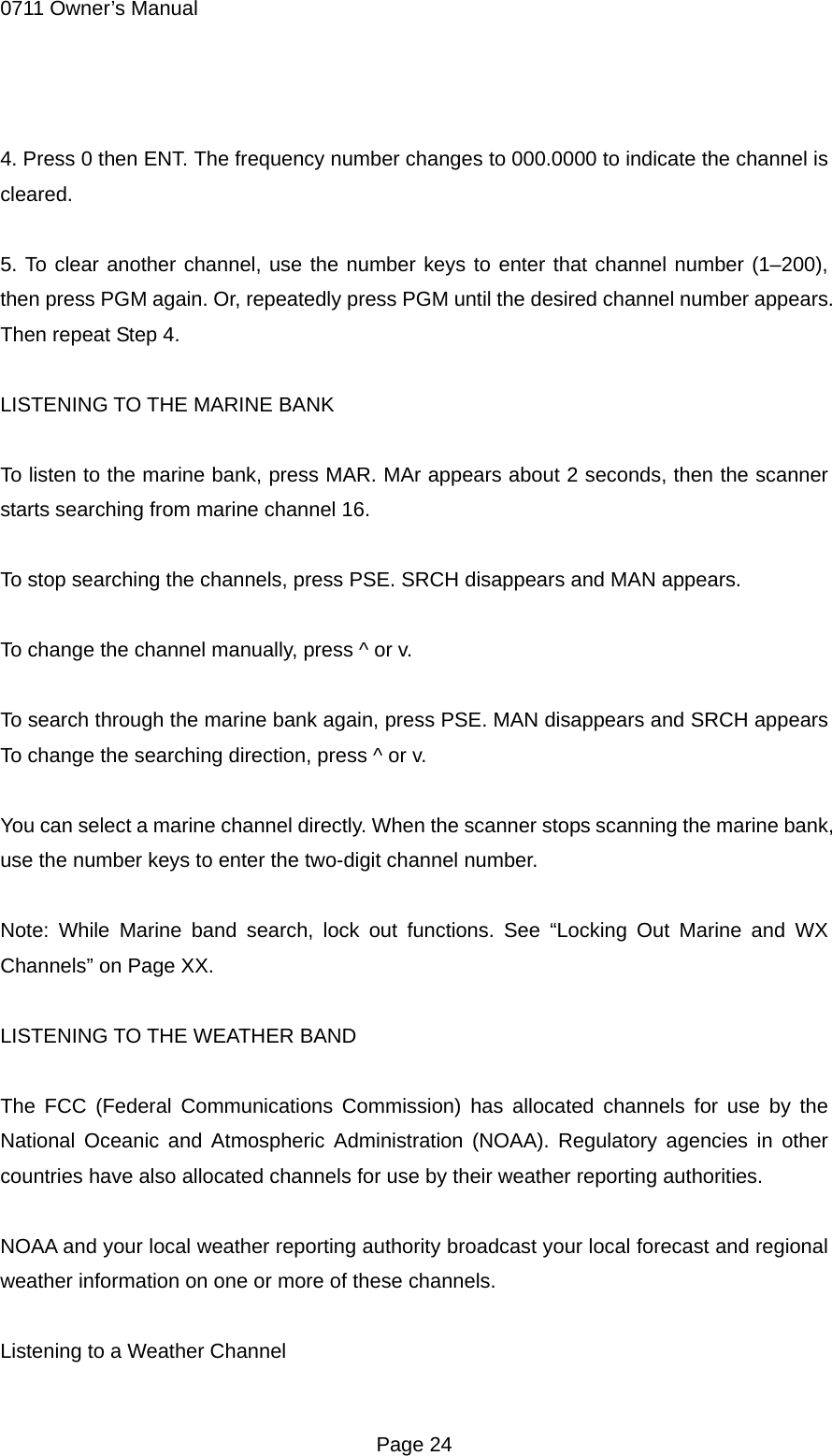 0711 Owner&rsquo;s Manual  4. Press 0 then ENT. The frequency number changes to 000.0000 to indicate the channel is cleared.  5. To clear another channel, use the number keys to enter that channel number (1&ndash;200), then press PGM again. Or, repeatedly press PGM until the desired channel number appears. Then repeat Step 4.  LISTENING TO THE MARINE BANK  To listen to the marine bank, press MAR. MAr appears about 2 seconds, then the scanner starts searching from marine channel 16.  To stop searching the channels, press PSE. SRCH disappears and MAN appears.  To change the channel manually, press ^ or v.  To search through the marine bank again, press PSE. MAN disappears and SRCH appears To change the searching direction, press ^ or v.  You can select a marine channel directly. When the scanner stops scanning the marine bank, use the number keys to enter the two-digit channel number.  Note: While Marine band search, lock out functions. See &ldquo;Locking Out Marine and WX Channels&rdquo; on Page XX.  LISTENING TO THE WEATHER BAND  The FCC (Federal Communications Commission) has allocated channels for use by the National Oceanic and Atmospheric Administration (NOAA). Regulatory agencies in other countries have also allocated channels for use by their weather reporting authorities.  NOAA and your local weather reporting authority broadcast your local forecast and regional weather information on one or more of these channels.  Listening to a Weather Channel  Page 24 
