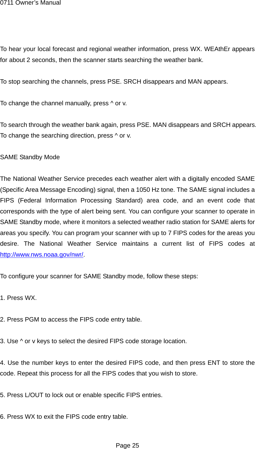 0711 Owner&rsquo;s Manual  To hear your local forecast and regional weather information, press WX. WEAthEr appears for about 2 seconds, then the scanner starts searching the weather bank.  To stop searching the channels, press PSE. SRCH disappears and MAN appears.  To change the channel manually, press ^ or v.  To search through the weather bank again, press PSE. MAN disappears and SRCH appears. To change the searching direction, press ^ or v.  SAME Standby Mode  The National Weather Service precedes each weather alert with a digitally encoded SAME (Specific Area Message Encoding) signal, then a 1050 Hz tone. The SAME signal includes a FIPS (Federal Information Processing Standard) area code, and an event code that corresponds with the type of alert being sent. You can configure your scanner to operate in SAME Standby mode, where it monitors a selected weather radio station for SAME alerts for areas you specify. You can program your scanner with up to 7 FIPS codes for the areas you desire. The National Weather Service maintains a current list of FIPS codes at http://www.nws.noaa.gov/nwr/.  To configure your scanner for SAME Standby mode, follow these steps:  1. Press WX.  2. Press PGM to access the FIPS code entry table.  3. Use ^ or v keys to select the desired FIPS code storage location.  4. Use the number keys to enter the desired FIPS code, and then press ENT to store the code. Repeat this process for all the FIPS codes that you wish to store.  5. Press L/OUT to lock out or enable specific FIPS entries.  6. Press WX to exit the FIPS code entry table.  Page 25 