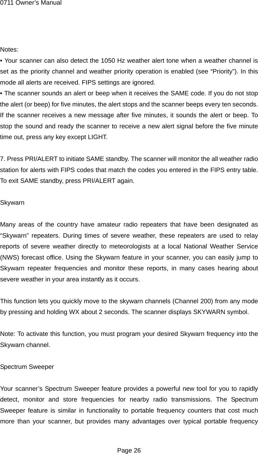 0711 Owner&rsquo;s Manual  Notes: &bull; Your scanner can also detect the 1050 Hz weather alert tone when a weather channel is set as the priority channel and weather priority operation is enabled (see &ldquo;Priority&rdquo;). In this mode all alerts are received. FIPS settings are ignored. &bull; The scanner sounds an alert or beep when it receives the SAME code. If you do not stop the alert (or beep) for five minutes, the alert stops and the scanner beeps every ten seconds. If the scanner receives a new message after five minutes, it sounds the alert or beep. To stop the sound and ready the scanner to receive a new alert signal before the five minute time out, press any key except LIGHT.  7. Press PRI/ALERT to initiate SAME standby. The scanner will monitor the all weather radio station for alerts with FIPS codes that match the codes you entered in the FIPS entry table. To exit SAME standby, press PRI/ALERT again.  Skywarn  Many areas of the country have amateur radio repeaters that have been designated as &ldquo;Skywarn&rdquo; repeaters. During times of severe weather, these repeaters are used to relay reports of severe weather directly to meteorologists at a local National Weather Service (NWS) forecast office. Using the Skywarn feature in your scanner, you can easily jump to Skywarn repeater frequencies and monitor these reports, in many cases hearing about severe weather in your area instantly as it occurs.  This function lets you quickly move to the skywarn channels (Channel 200) from any mode by pressing and holding WX about 2 seconds. The scanner displays SKYWARN symbol.  Note: To activate this function, you must program your desired Skywarn frequency into the Skywarn channel.  Spectrum Sweeper  Your scanner&rsquo;s Spectrum Sweeper feature provides a powerful new tool for you to rapidly detect, monitor and store frequencies for nearby radio transmissions. The Spectrum Sweeper feature is similar in functionality to portable frequency counters that cost much more than your scanner, but provides many advantages over typical portable frequency  Page 26 