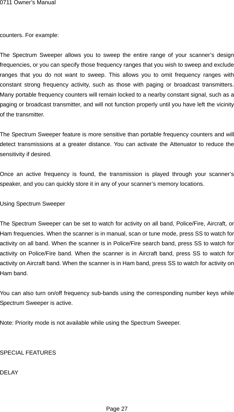 0711 Owner&rsquo;s Manual counters. For example:  The Spectrum Sweeper allows you to sweep the entire range of your scanner&rsquo;s design frequencies, or you can specify those frequency ranges that you wish to sweep and exclude ranges that you do not want to sweep. This allows you to omit frequency ranges with constant strong frequency activity, such as those with paging or broadcast transmitters. Many portable frequency counters will remain locked to a nearby constant signal, such as a paging or broadcast transmitter, and will not function properly until you have left the vicinity of the transmitter.  The Spectrum Sweeper feature is more sensitive than portable frequency counters and will detect transmissions at a greater distance. You can activate the Attenuator to reduce the sensitivity if desired.  Once an active frequency is found, the transmission is played through your scanner&rsquo;s speaker, and you can quickly store it in any of your scanner&rsquo;s memory locations.  Using Spectrum Sweeper  The Spectrum Sweeper can be set to watch for activity on all band, Police/Fire, Aircraft, or Ham frequencies. When the scanner is in manual, scan or tune mode, press SS to watch for activity on all band. When the scanner is in Police/Fire search band, press SS to watch for activity on Police/Fire band. When the scanner is in Aircraft band, press SS to watch for activity on Aircraft band. When the scanner is in Ham band, press SS to watch for activity on Ham band.  You can also turn on/off frequency sub-bands using the corresponding number keys while Spectrum Sweeper is active.  Note: Priority mode is not available while using the Spectrum Sweeper.   SPECIAL FEATURES  DELAY   Page 27 