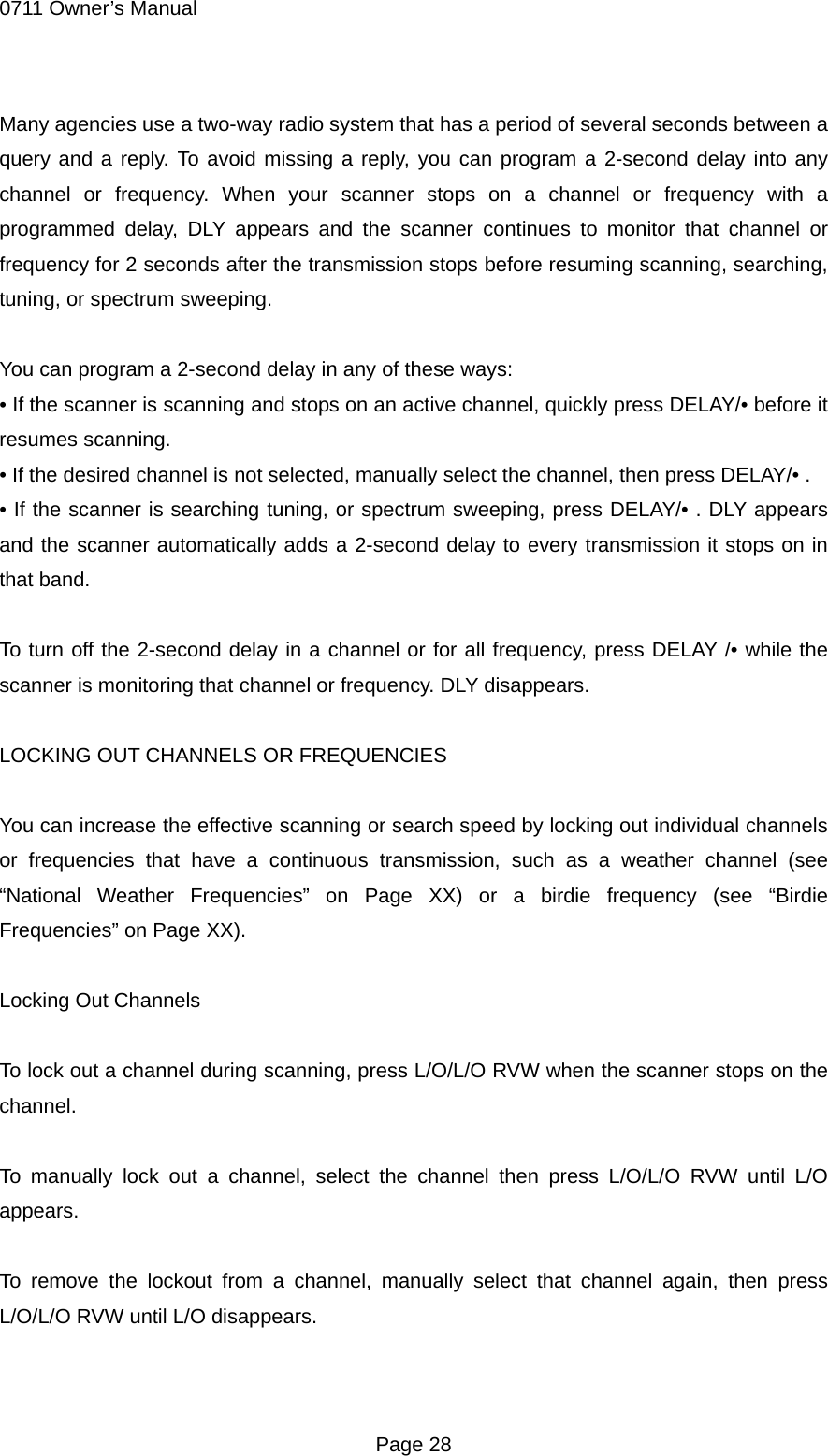 0711 Owner&rsquo;s Manual Many agencies use a two-way radio system that has a period of several seconds between a query and a reply. To avoid missing a reply, you can program a 2-second delay into any channel or frequency. When your scanner stops on a channel or frequency with a programmed delay, DLY appears and the scanner continues to monitor that channel or frequency for 2 seconds after the transmission stops before resuming scanning, searching,   tuning, or spectrum sweeping.  You can program a 2-second delay in any of these ways: &bull; If the scanner is scanning and stops on an active channel, quickly press DELAY/&bull; before it resumes scanning. &bull; If the desired channel is not selected, manually select the channel, then press DELAY/&bull; . &bull; If the scanner is searching tuning, or spectrum sweeping, press DELAY/&bull; . DLY appears and the scanner automatically adds a 2-second delay to every transmission it stops on in that band.  To turn off the 2-second delay in a channel or for all frequency, press DELAY /&bull; while the scanner is monitoring that channel or frequency. DLY disappears.  LOCKING OUT CHANNELS OR FREQUENCIES  You can increase the effective scanning or search speed by locking out individual channels or frequencies that have a continuous transmission, such as a weather channel (see &ldquo;National Weather Frequencies&rdquo; on Page XX) or a birdie frequency (see &ldquo;Birdie Frequencies&rdquo; on Page XX).  Locking Out Channels  To lock out a channel during scanning, press L/O/L/O RVW when the scanner stops on the channel.  To manually lock out a channel, select the channel then press L/O/L/O RVW until L/O appears.  To remove the lockout from a channel, manually select that channel again, then press L/O/L/O RVW until L/O disappears.   Page 28 