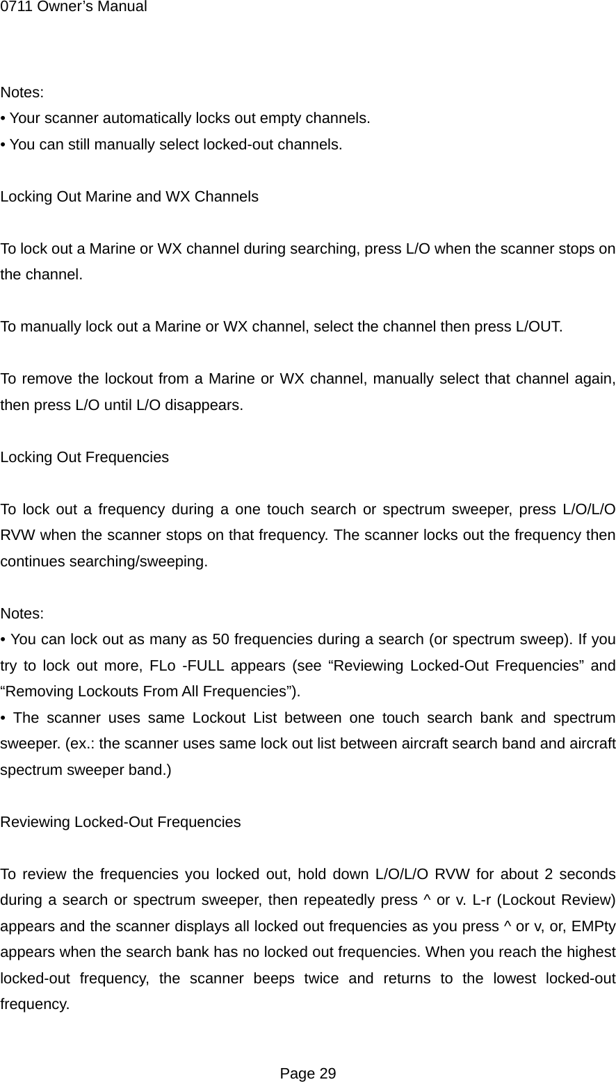0711 Owner&rsquo;s Manual Notes: &bull; Your scanner automatically locks out empty channels. &bull; You can still manually select locked-out channels.  Locking Out Marine and WX Channels  To lock out a Marine or WX channel during searching, press L/O when the scanner stops on the channel.  To manually lock out a Marine or WX channel, select the channel then press L/OUT.  To remove the lockout from a Marine or WX channel, manually select that channel again, then press L/O until L/O disappears.  Locking Out Frequencies  To lock out a frequency during a one touch search or spectrum sweeper, press L/O/L/O RVW when the scanner stops on that frequency. The scanner locks out the frequency then continues searching/sweeping.  Notes: &bull; You can lock out as many as 50 frequencies during a search (or spectrum sweep). If you try to lock out more, FLo -FULL appears (see &ldquo;Reviewing Locked-Out Frequencies&rdquo; and &ldquo;Removing Lockouts From All Frequencies&rdquo;). &bull; The scanner uses same Lockout List between one touch search bank and spectrum sweeper. (ex.: the scanner uses same lock out list between aircraft search band and aircraft spectrum sweeper band.)  Reviewing Locked-Out Frequencies  To review the frequencies you locked out, hold down L/O/L/O RVW for about 2 seconds during a search or spectrum sweeper, then repeatedly press ^ or v. L-r (Lockout Review) appears and the scanner displays all locked out frequencies as you press ^ or v, or, EMPty appears when the search bank has no locked out frequencies. When you reach the highest locked-out frequency, the scanner beeps twice and returns to the lowest locked-out frequency.  Page 29 